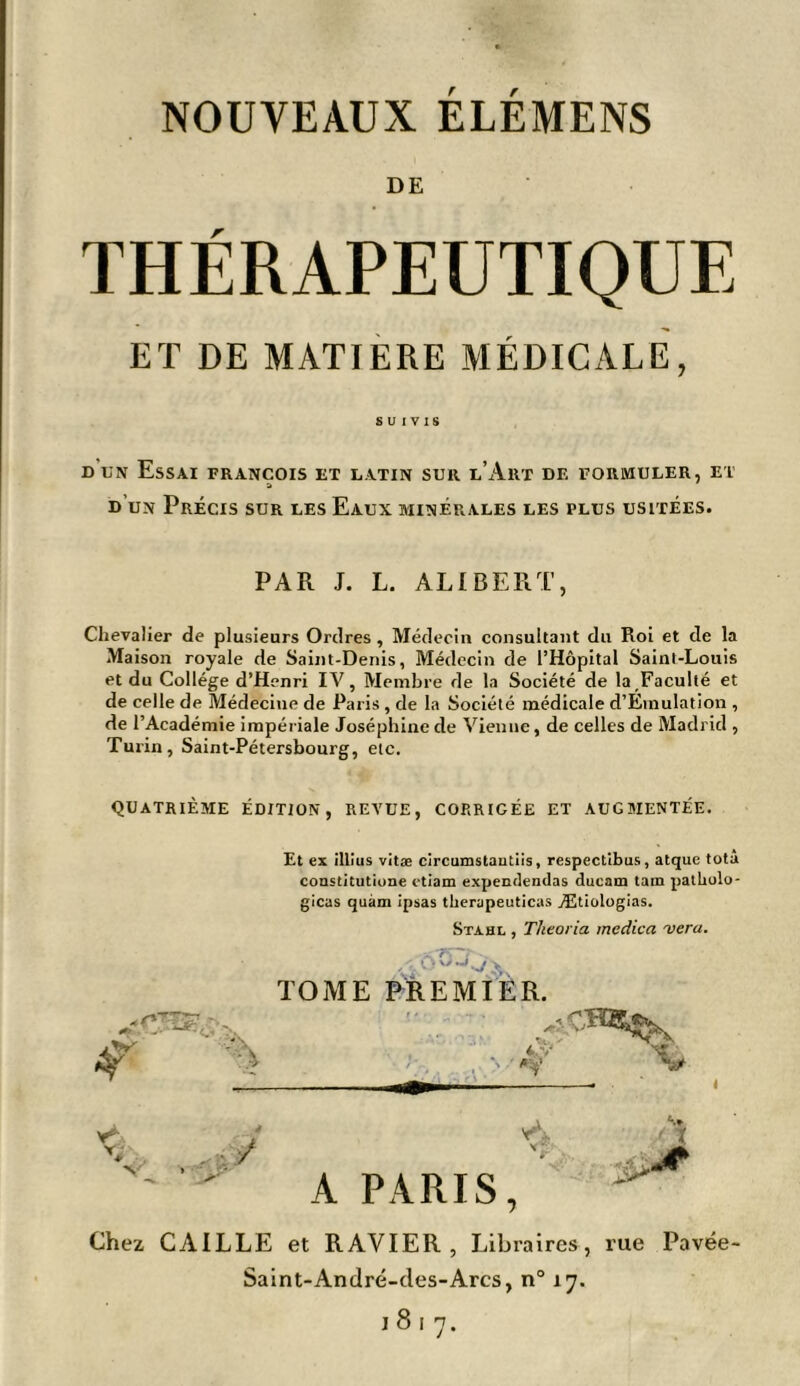 NOUVEAUX ELEMENS DE THÉRAPEUTIQUE ET DE MATIERE MÉDICALE, SUIVIS dun Essai François et latin sur l’Art de formuler, et d’un Précis sur les Eaux minérales les plus usitées. PAR J. L. ALI BER T, Chevalier de plusieurs Ordres , Médecin consultant du Roi et de la Maison royale de Saint-Denis, Médecin de l’Hôpital Saint-Louis et du Collège d’Henri IV, Membre de la Société de la Faculté et de celle de Médecine de Paris , de la Société médicale d’Emulation , de l’Académie impériale Joséphine de Vienne, de celles de Madrid , Turin, Saint-Pétersbourg, etc. quatrième édition, revue, corrigée et augbientée. Et ex illius vitæ circumstautiis, respectibus, atque totâ constitutiune ctiam expendendas ducam tain pathulo- gicas quàm ipsas therapeuticas Ætiologias. Stahl , Theoria medica vera. ,'..6 TOME PREMIER. A PARIS, Chez CAILLE et RAVIER, Libraires, rue Pavée- Saint-André-cles-Arcs, n° 17.