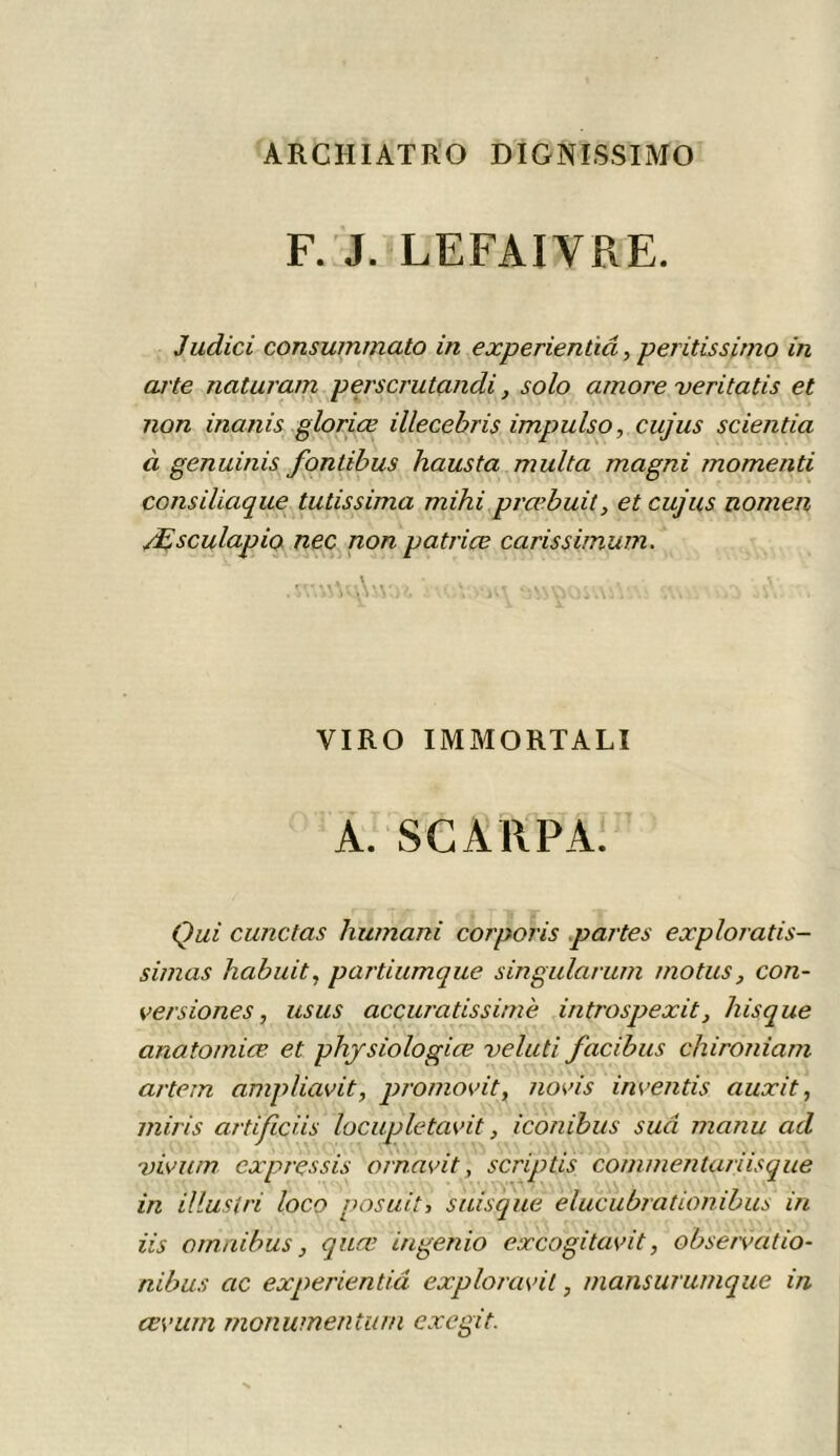 ARCHIATKO DIGNISSIMO F. J. LEFAIYRE. Judici consummato in experientiâ, peritissimo in arte naturam perscrutandi, solo amore veritatis et non inanis gloriœ illecebris impulso, cujus scientia à genuinis fontibus hausta multa magni momenti consiliaque tutissima mihi prœbuit, et cujus nomen Æsculapio nec non patriçe carissimum. nofcjrn samosmAm sms - À . VIRO IMMORTALI A. SC A RP A. Qui curie tas humani corporis partes exploratis- simas habuit, partiumque singularum motus, con- versiones, us us accuratissimè introspexit} Jusque anatomice et physiologies veluti facibus chironiam artem ampliavit, promovit, novïs inventis auxit, miris artificiis lociwletavit, iconibus sua manu ad vivum cxpressis ornavit, scriptis commentariisque in illuslri loco posuit, suisque elucubrationibus in iis omnibus, quœ ingenio excogitavit, observât io- nibus ac experientiâ exploravit, mansurumque in cevurn monumentum excgit.