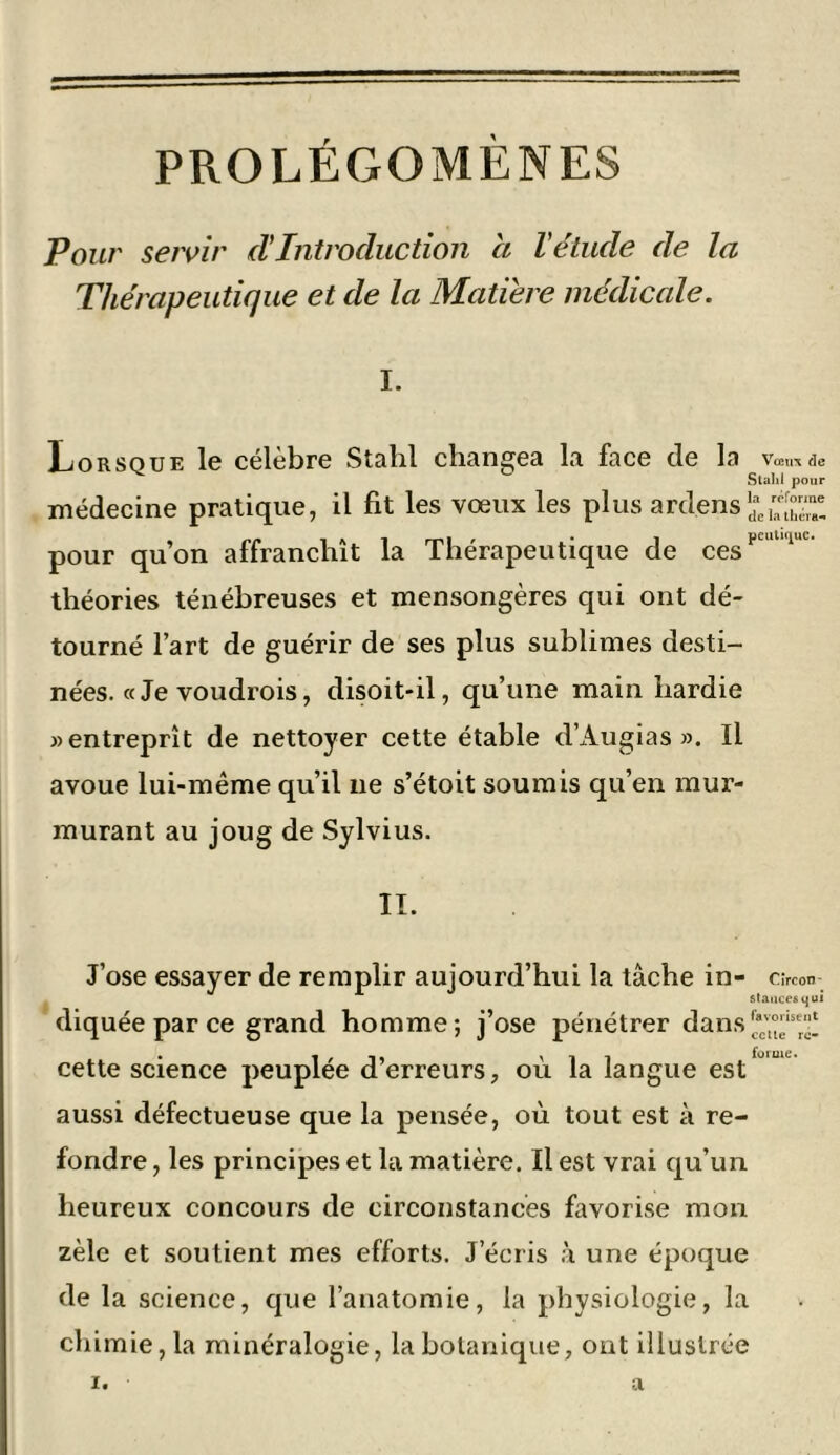 PROLÉGOMÈNES Pour servir d'introduction a l'étude de la Thérapeutique et de la Matière médicale. I. Lorsque le célèbre Stahl changea la face de la \w,ie Slahi pour médecine pratique, il fit les vœux les plus ardens1^^;”™! pour qu’on affranchît la Thérapeutique de ces1' '1' théories ténébreuses et mensongères qui ont dé- tourné l’art de guérir de ses plus sublimes desti- nées. «Je voudrais, disoit-il, qu’une main hardie » entreprît de nettoyer cette étable d’Augias ». Il avoue lui-même qu’il 11e s’étoit soumis qu’en mur- murant au joug de Sylvius. II. J’ose essayer de remplir aujourd’hui la tâche in- c.-rcon- stances qui diquée par ce grand homme; j’ose pénétrer dans cette science peuplée d’erreurs, où la langue est' u aussi défectueuse que la pensée, où tout est à re- fondre , les principes et la matière. Il est vrai qu’un heureux concours de circonstances favorise mon zèle et soutient mes efforts. J’écris à une époque de la science, que l’anatomie, la physiologie, la chimie, la minéralogie, la botanique, ont illustrée