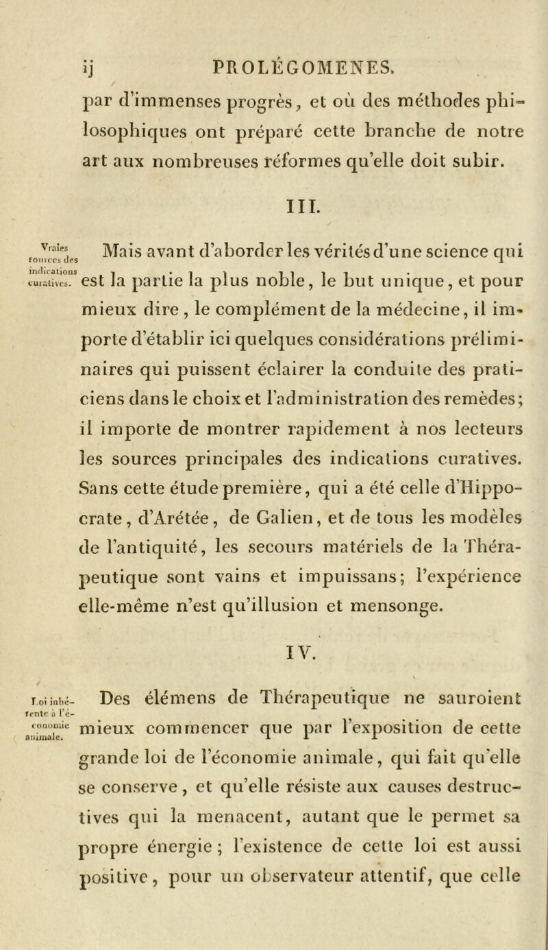 par d’immenses progrès, et où des méthodes phi- losophiques ont préparé cette branche de notre art aux nombreuses réformes qu’elle doit subir. III. v,oirs Mais avant d’aborder les véritésd’une science qui fouvcesdes 1 :“est la partie la plus noble, le but unique, et pour mieux dire , le complément de la médecine, il im- porte d’établir ici quelques considérations prélimi- naires qui puissent éclairer la conduite des prati- ciens dans le choix et l’administration des remèdes; il importe de montrer rapidement à nos lecteurs les sources principales des indications curatives. Sans cette étude première, qui a été celle d’Hippo- crate, d’Arétée, de Galien, et de tous les modèles de l'antiquité, les secours matériels de la Théra- peutique sont vains et impuissans; l’expérience elle-même n’est qu’illusion et mensonge. IV. T.oîînbc- Des élémens de Thérapeutique ne sauroient fente à l’c- coaooiïc mieux commencer que par l’exposition de cette animale. 1 I J- grande loi de l’économie animale, qui fait quelle se conserve, et qu’elle résiste aux causes destruc- tives qui la menacent, autant que le permet sa propre énergie ; l'existence de cette loi est aussi positive, pour un observateur attentif, que celle