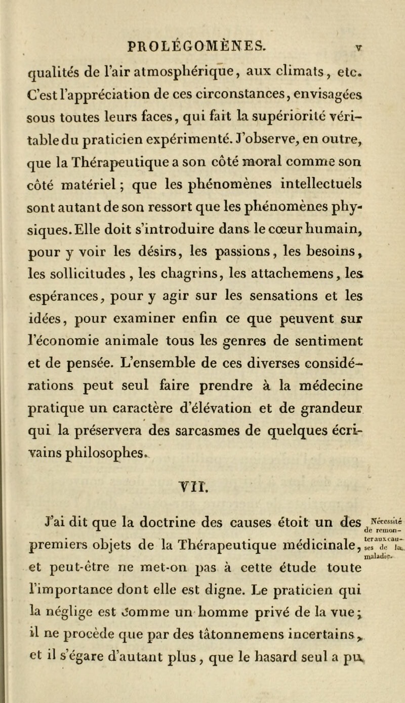 qualités de l’air atmosphérique, aux climats, etc. C’est l’appréciation de ces circonstances, envisagées sous toutes leurs faces, qui fait la supériorité véri- table du praticien expérimenté. J’observe, en outre, que la Thérapeutique a son côté moral comme son côté matériel ; que les phénomènes intellectuels sont autant de son ressort que les phénomènes phy- siques. Elle doit s’introduire dans le cœur humain, pour y voir les désirs, les passions, les besoins, les sollicitudes , les chagrins, les attachemens, les espérances, pour y agir sur les sensations et les idées, pour examiner enfin ce que peuvent sur l’économie animale tous les genres de sentiment et de pensée. L’ensemble de ces diverses considé- rations peut seul faire prendre à la médecine pratique un caractère d’élévation et de grandeur qui la préservera des sarcasmes de quelques écri- vains philosophes. VII. J’ai dit que la doctrine des causes étoit un des ,N<-;ccssjl' * de rem on- premiers objets de la Thérapeutique médicinale « ses1 de la. * J 1 * 7 maladie. et peut-être ne met-on pas à cette étude toute l’importance dont elle est digne. Le praticien qui la néglige est Jomme un homme privé de la vue; il ne procède que par des tâtonnemens incertains, et il s’égare d’autant plus, que le hasard seul a puw