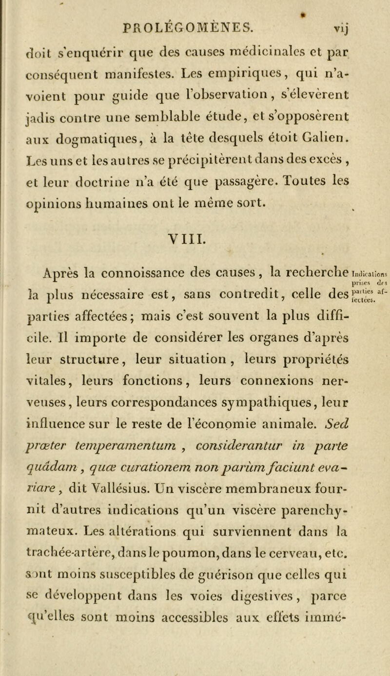 doit s'enquérir que des causes médicinales et par conséquent manifestes. Les empiriques, qui n’a- voient pour guide que l’observation, s’élevèrent jadis contre une semblable étude, et s’opposèrent aux dogmatiques, à la tête desquels étoit Galien. Les uns et les autres se précipitèrent dans des excès , et leur doctrine n’a été que passagère. Toutes les opinions humaines ont le même sort. YIII. Après la connoissance des causes, la recherche la plus nécessaire est, sans contredit, celle des parties affectées; mais c’est souvent la plus diffi- cile. Il importe de considérer les organes d’après leur structure, leur situation, leurs propriétés vitales, leurs fonctions, leurs connexions ner- veuses, leurs correspondances sympathiques, leur influence sur le reste de l’économie animale. Secl prœter temperamentum , considerantur in parte quddam , quœ curationem non parüm faciunt eva- riare, dit Yallésius. Un viscère membraneux four- nit d’autres indications qu’un viscère parenchy- mateux. Les altérations qui surviennent dans la trachée-artère, dans le poumon, dans le cerveau, etc. sont moins susceptibles de guérison que celles qui se développent dans les voies digestives, parce qu’elles sont moins accessibles aux effets immé- Indications prises drs parties af- fectées.