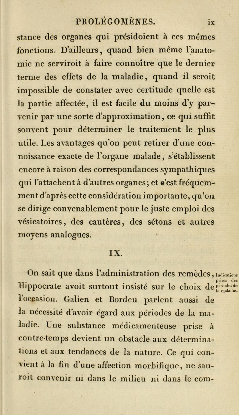 stance des organes qui présidoient à ces mêmes fonctions. D’ailleurs, quand bien même l’anato- mie ne serviroit à faire connoître que le dernier terme des effets de la maladie, quand il seroit impossible de constater avec certitude quelle est la partie affectée, il est facile du moins d’y par- venir par une sorte d’approximation, ce qui suffit souvent pour déterminer le traitement le plus utile. Les avantages qu’on peut retirer d’une con- noissance exacte de l’organe malade, s’établissent encore à raison des correspondances sympathiques qui l’attachent à d’autres organes; et e’est fréquem- ment d’après cette considération importante, qu’on se dirige convenablement pour le juste emploi des vésicatoires, des cautères, des sétons et autres moyens analogues. IX. On sait que dans l’administration des remèdes 9 Indications . prises des Hippocrate avoit surtout insisté sur le choix deFirio<îl's.de lu maladie. 1 occasion. Galien et Bordeu parlent aussi de la nécessité d’avoir égard aux périodes de la ma- ladie. Une substance médicamenteuse prise à contre-temps devient un obstacle aux détermina- tions et aux tendances de la nature. Ce qui con- vient à la fin d’une affection morbifique, ne sau- roit convenir ni dans le milieu ni dans le com-