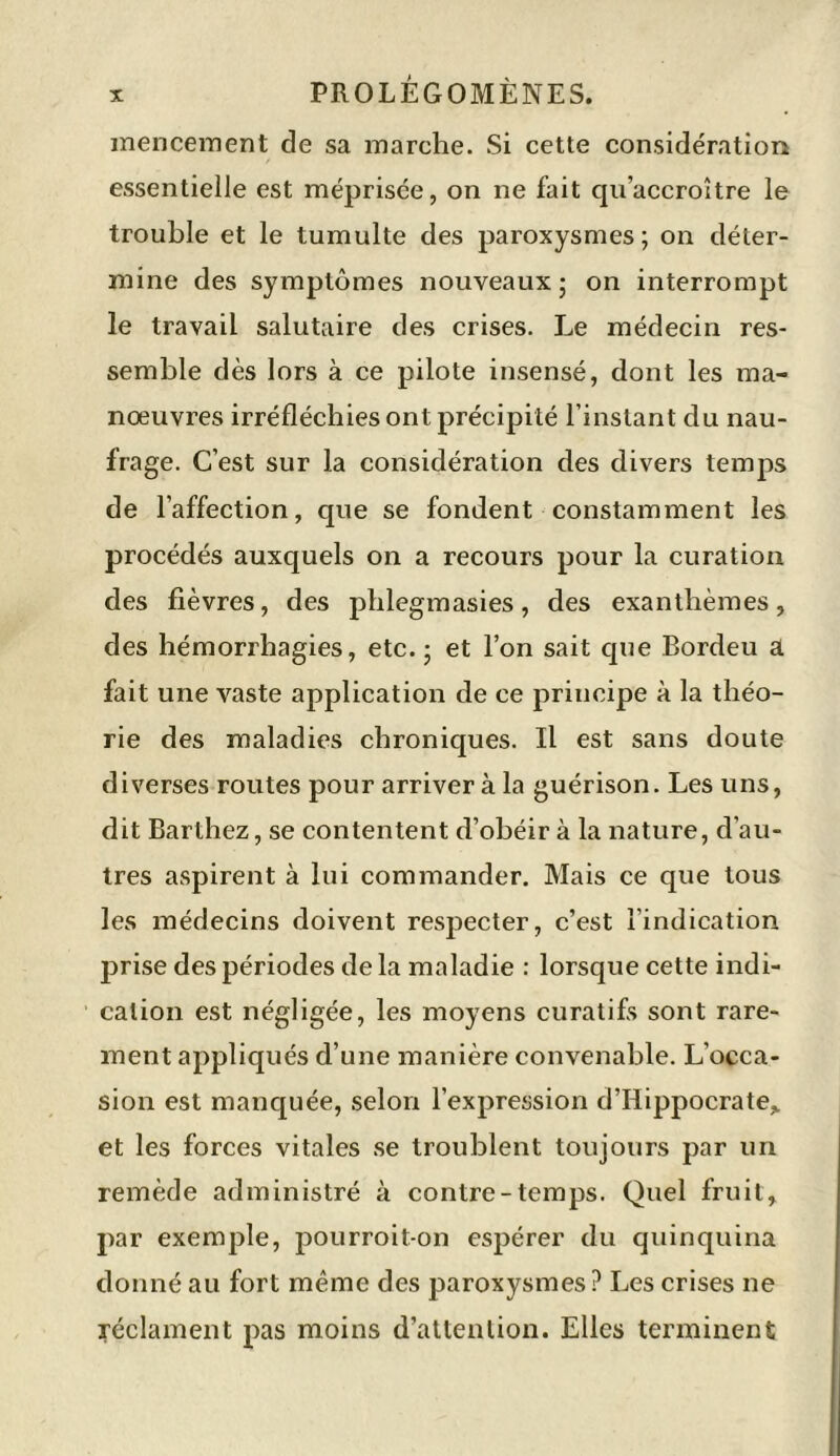 mencement de sa marche. Si cette considération essentielle est méprisée, on ne fait qu’accroître le trouble et le tumulte des paroxysmes; on déter- mine des symptômes nouveaux; on interrompt le travail salutaire des crises. Le médecin res- semble dès lors à ce pilote insensé, dont les ma- nœuvres irréfléchies ont précipité l’instant du nau- frage. C’est sur la considération des divers temps de l’affection, que se fondent constamment les procédés auxquels on a recours pour la curation des fièvres, des phlegmasies, des exanthèmes, des hémorrhagies, etc.; et l’on sait que Bordeu a fait une vaste application de ce principe à la théo- rie des maladies chroniques. Il est sans doute diverses routes pour arriver à la guérison. Les uns, dit Barthez, se contentent d’obéir à la nature, d’au- tres aspirent à lui commander. Mais ce que tous les médecins doivent respecter, c’est l’indication prise des périodes de la maladie : lorsque cette indi- cation est négligée, les moyens curatifs sont rare- ment appliqués d’une manière convenable. L’occa- sion est manquée, selon l’expression d’Hippocrate* et les forces vitales se troublent toujours par un remède administré à contre-temps. Quel fruit, par exemple, pourroit-on espérer du quinquina donné au fort même des paroxysmes ? Les crises ne réclament pas moins d’attention. Elles terminent