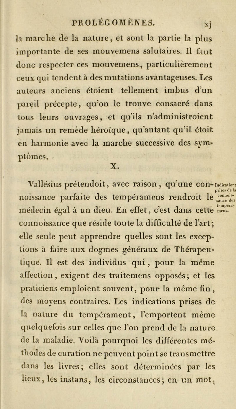 xj la marche de la nature, et sont la partie la plus importante de ses mouvemens salutaires. Il faut donc respecter ces mouvemens, particulièrement ceux qui tendent à des mutations avantageuses. Les auteurs anciens étoient tellement imbus d’un pareil précepte, qu’on le trouve consacré dans tous leurs ouvrages, et qu’ils n’administroient jamais un remède héroïque, qu’autant qu’il étoit en harmonie avec la marche successive des sym- ptômes. X. Yallésius prétendoit, avec raison, qu’une con- Indications prises de la noissance parfaite des tempéramens rendroit le ™nTd« médecin égal à un dieu. En effet, c’est dans celte m'ènT1 connoissance que réside toute la difficulté de l’art; elle seule peut apprendre quelles sont les excep- tions à faire aux dogmes généraux de Thérapeu- tique. Il est des individus qui , pour la même affection, exigent des traitemens opposés; et les praticiens emploient souvent, pour la même fin, des moyens contraires. Les indications prises de la nature du tempérament, l’emportent même quelquefois sur celles que l’on prend de la nature de la maladie. Voilà pourquoi les différentes mé- thodes de curation ne peuvent point se transmettre dans les livres; elles sont déterminées par les lieux, les instans, les circonstances; en un mot,