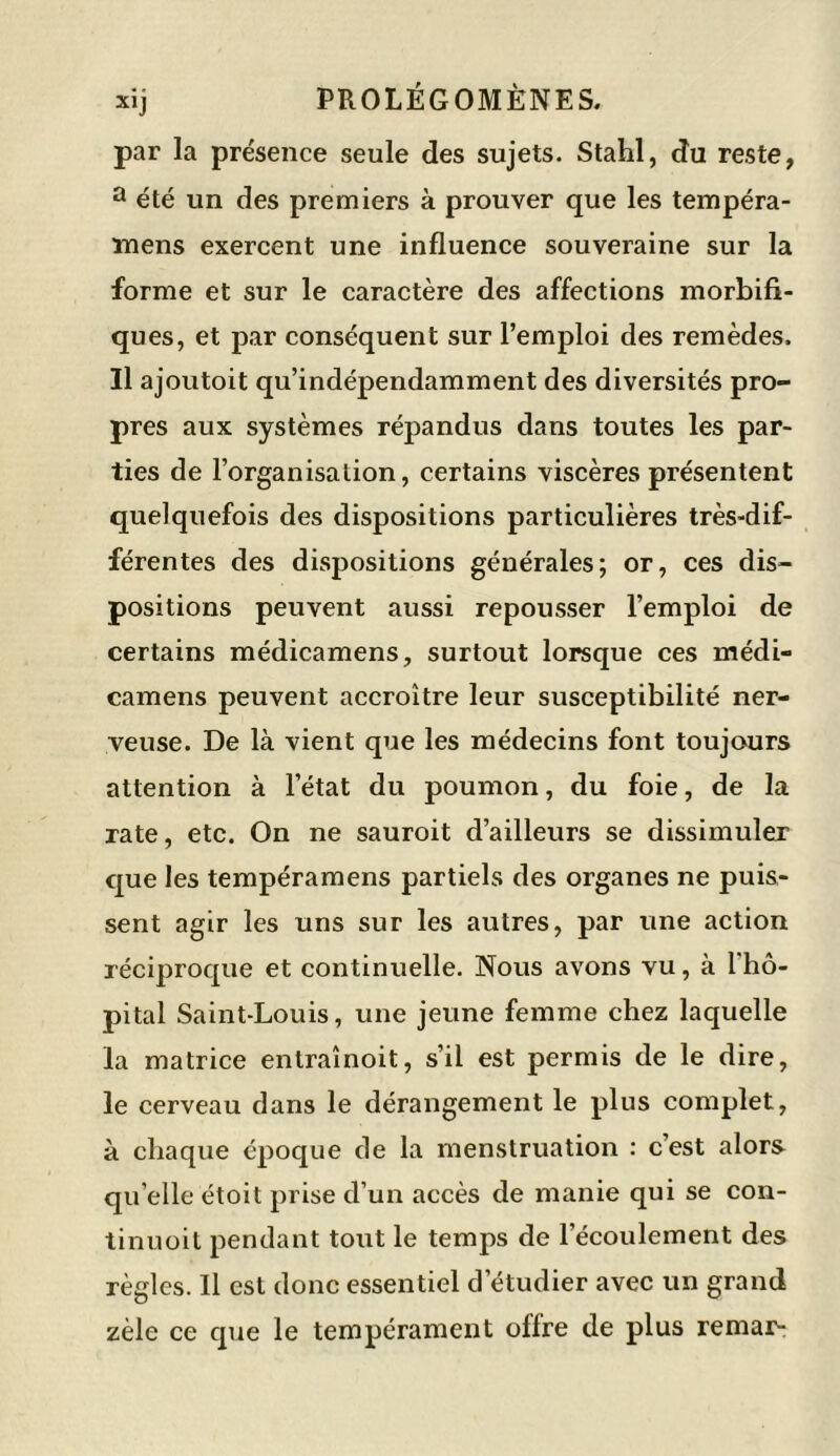 par la présence seule des sujets. Stahl, du reste, a été un des premiers à prouver que les tempéra- înens exercent une influence souveraine sur la forme et sur le caractère des affections morbifi- ques, et par conséquent sur l’emploi des remèdes. Il ajoutoit qu’indépendamment des diversités pro- pres aux systèmes répandus dans toutes les par- ties de l’organisation, certains viscères présentent quelquefois des dispositions particulières très-dif- férentes des dispositions générales; or, ces dis- positions peuvent aussi repousser l’emploi de certains médicamens, surtout lorsque ces médi- camens peuvent accroître leur susceptibilité ner- veuse. De là vient que les médecins font toujours attention à l’état du poumon, du foie, de la rate, etc. On ne sauroit d’ailleurs se dissimuler que les tempéramens partiels des organes ne puis- sent agir les uns sur les autres, par une action réciproque et continuelle. Nous avons vu, à l'hô- pital Saint-Louis, une jeune femme chez laquelle la matrice entraînoit, s’il est permis de le dire, le cerveau dans le dérangement le plus complet, à chaque époque de la menstruation : c’est alors qu elle étoit prise d’un accès de manie qui se con- tinuoit pendant tout le temps de l’écoulement des règles. Il est donc essentiel d’étudier avec un grand zèle ce que le tempérament olfre de plus remar-