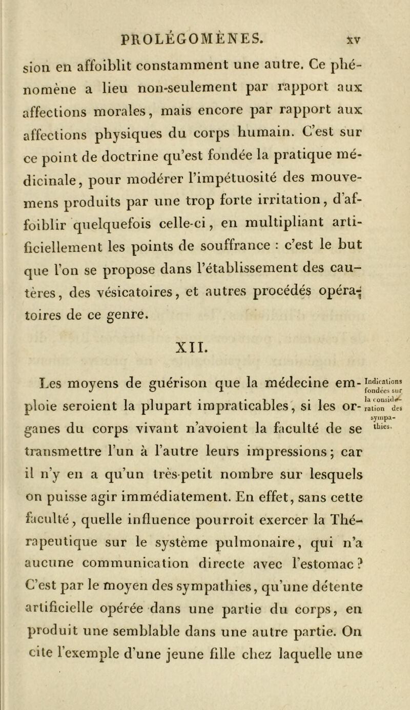 sion en affoiblit constamment une autre. Ce phé- nomène a lieu non-seulement par rapport aux affections morales, mais encore par rapport aux affections physiques du corps humain. C’est sur ce point de doctrine qu’est fondée la pratique mé- dicinale, pour modérer l’impétuosité des mouve- mens produits par une trop forte irritation, d’af- foiblir quelquefois celle-ci, en multipliant arti- ficiellement les points de souffrance : c’est le but que l’on se propose dans l’établissement des cau- tères, des vésicatoires, et autres procédés opéra-- toires de ce genre. XII. Les moyens de guérison que la médecine em-Indi,calions JO 1 fondées sur ploie seroient la plupart impraticables, si les or- ration des sympa- ganes du corps vivant n’avoient la faculté de se ,bies' transmettre l’un à l’autre leurs impressions; car il n’y en a qu’un très petit nombre sur lesquels on puisse agir immédiatement. En effet, sans cette faculté, quelle influence pourroit exercer la Thé- rapeutique sur le système pulmonaire, qui n’a aucune communication directe avec l’estomac? C’est par le moyen des sympathies, qu’une détente artificielle opérée dans une partie du corps, en produit une semblable dans une autre partie. On cite l’exemple d’une jeune fille chez laquelle une