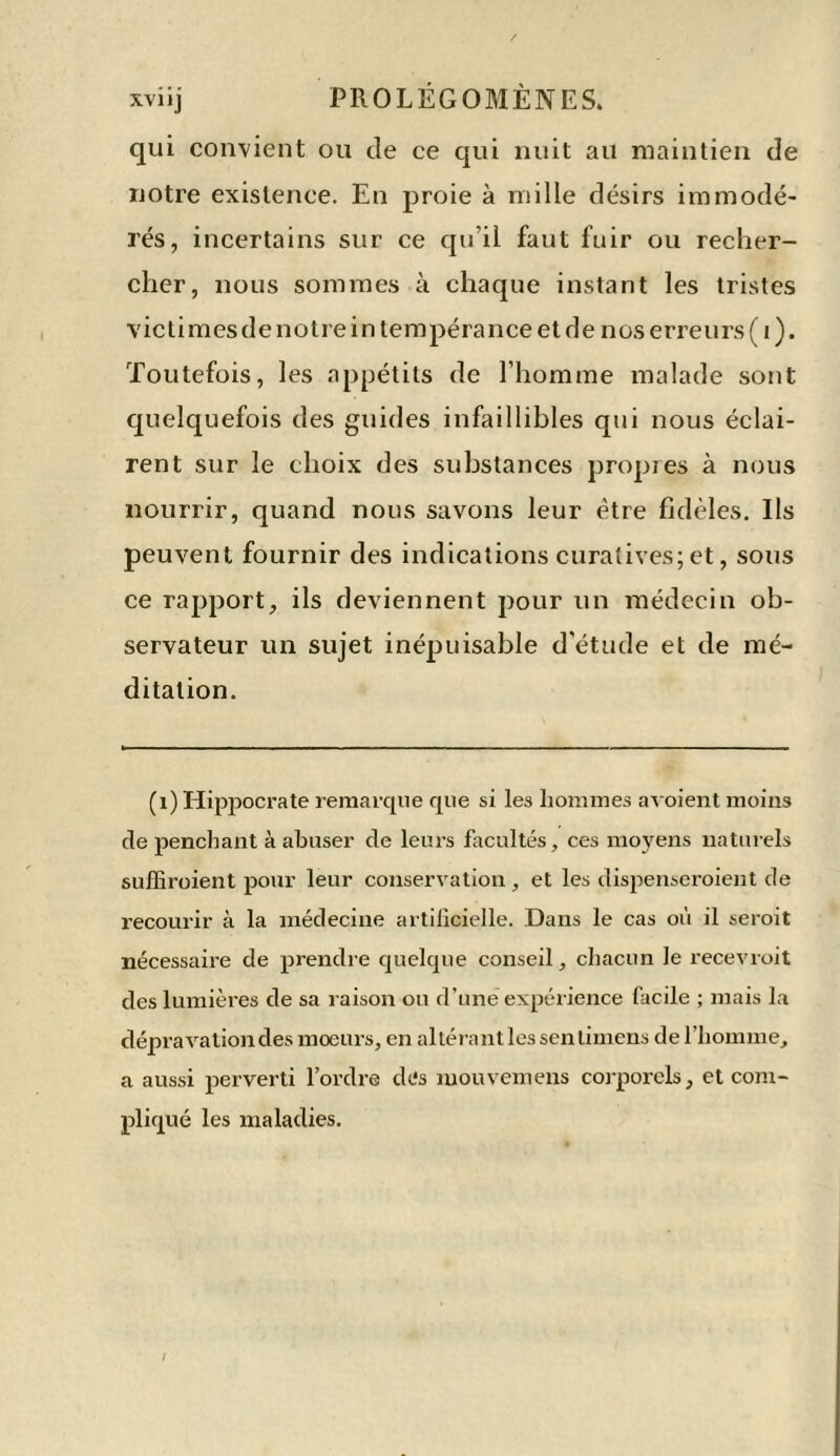 qui convient ou cîe ce qui nuit au maintien de notre existence. En proie à mille désirs immodé- rés, incertains sur ce qu’il faut fuir ou recher- cher, nous sommes à chaque instant les tristes victimesde notrein tempérance et de nos erreurs ( 1 ). Toutefois, les appétits de l’homme malade sont quelquefois des guides infaillibles qui nous éclai- rent sur le choix des substances propres à nous nourrir, quand nous savons leur être fidèles. Ils peuvent fournir des indications curatives;et, sous ce rapport, ils deviennent pour un médecin ob- servateur un sujet inépuisable d'étude et de mé- ditation. (i) Hippocrate remarque que si les hommes avoient moins cle penchant à abuser de leurs facultés, ces moyens naturels suffiroient pour leur conservation , et les dispenseroient de recourir à la médecine artificielle. Dans le cas où il seroit nécessaire de prendre quelque conseil, chacun le recevroit des lumières de sa raison ou d’une expérience facile ; mais la dépravation des moeurs, en altérant les sen timens de l’homme, a aussi perverti l’ordre des mouvemens corporels, et com- pliqué les maladies.