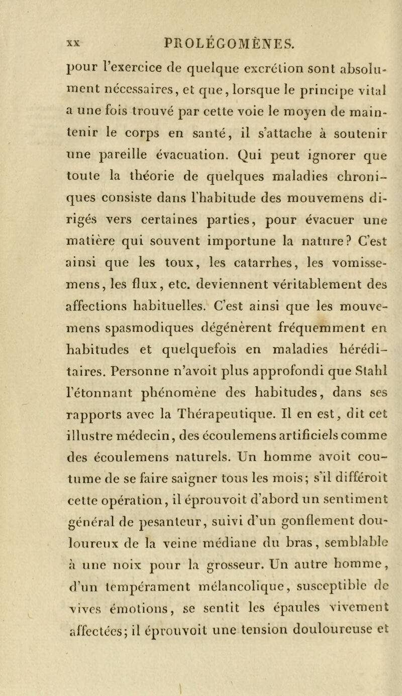 pour l’exercice de quelque excrétion sont absolu- ment nécessaires, et que, lorsque le principe vital a une fois trouvé par cette voie le moyen de main- tenir le corps en santé, il s’attache à soutenir une pareille évacuation. Qui peut ignorer que toute la théorie de quelques maladies chroni- ques consiste dans l'habitude des mouvemens di- rigés vers certaines parties, pour évacuer une matière qui souvent importune la nature? C’est ainsi que les toux, les catarrhes, les vomisse- nt ens, les flux, etc. deviennent véritablement des affections habituelles. C’est ainsi que les mouve- mens spasmodiques dégénèrent fréquemment en habitudes et quelquefois en maladies hérédi- taires. Personne n’avoit plus approfondi que Slahl l’étonnant phénomène des habitudes, dans ses rapports avec la Thérapeutique. Il en est, dit cet illustre médecin, des écoulemens artificiels comme des écoulemens naturels. Un homme avoit cou- tume de se faire saigner tous les mois; s'il différoit cette opération, il éprouvoit d'abord un sentiment général de pesanteur, suivi d'un gonflement dou- loureux de la veine médiane du bras, semblable à une noix pour la grosseur. Un autre homme, d’un tempérament mélancolique, susceptible de vives émotions, se sentit les épaules vivement affectées; il éprouvoit une tension douloureuse et