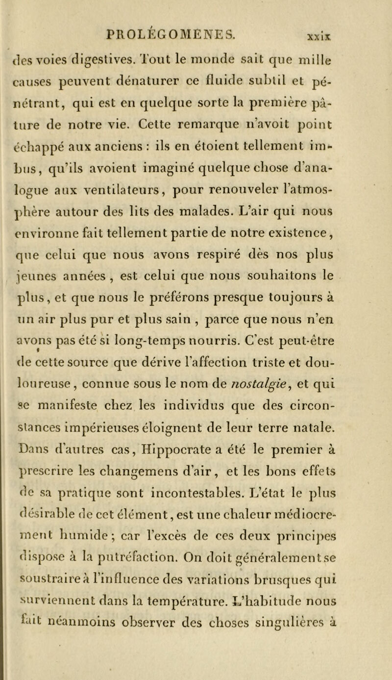 XX IX tics voies digestives. Tout le monde sait que mille causes peuvent dénaturer ce fluide subtil et pé- nétrant, qui est en quelque sorte la première pâ- ture de notre vie. Cette remarque n’avoit point échappé aux anciens : ils en étoient tellement im- bus, qu’ils avoient imaginé quelque chose d’ana- logue aux ventilateurs, pour renouveler l’atmos- phère autour des lits des malades. L’air qui nous environne fait tellement partie de notre existence, que celui que nous avons respiré dès nos plus jeunes années , est celui que nous souhaitons le plus, et que nous le préférons presque toujours à un air plus pur et plus sain , parce que nous n’en avons pas été si long-temps nourris. C’est peut-être de cette source que dérive l’affection triste et dou- loureuse, connue sous le nom de nostalgie, et qui se manifeste chez les individus que des circon- stances impérieuses éloignent de leur terre natale. Dans d'autres cas, Hippocrate a été le premier à prescrire les changemens d’air, et les bons effets de sa pratique sont incontestables. L’état le plus désirable de cet élément, est une chaleur médiocre- ment humide; car l’excès de ces deux principes dispose à la putréfaction. On doit généralement se soustraire à l’influence des variations brusques qui surviennent dans la température. L’habitude nous lait néanmoins observer des choses singulières à