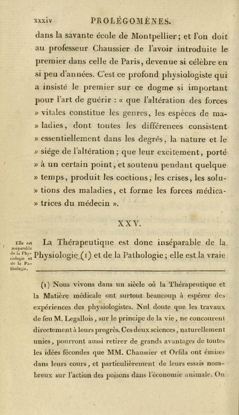 dans la savante école de Montpellier; et l’on doit au professeur Chaussier de l’avoir introduite le premier dans celle de Paris, devenue si célèbre en si peu d’années. C’est ce profond physiologiste qui a insisté le premier sur ce dogme si important pour Part de guérir : « que l’altération des forces » vitales constitue les genres, les espèces de ma- » ladies, dont toutes les différences consistent » essentiellement dans les degrés, la nature et le » siège de 1 altération ; que leur excitement, porté » à un certain point, et soutenu pendant quelque » temps, produit les codions, les crises, les solu- » tions des maladies, et forme les forces médica- » trices du médecin ». XXV. Eiie est La Thérapeutique est donc inséparable de la nséparable «loitieh«‘tPhysiologie (i) et de la Pathologie; elle est la vraie de la Pa- thologie, _ (1) Nous vivons dans un siècle où la Thérapeutique et la Matière médicale ont surtout beaucoup à espérer des expériences des physiologistes. Nul doute que les travaux de feu M. Legallois, sur le principe de la vie, ne concourent directement à leurs progrès. Ces deux sciences, naturellement unies, pourront aussi retirer de grands avantages de toutes les idées fécondes que MM. Chaussier et Orfila ont émises dans leurs cours, et particulièrement de leurs essais nom- breux sur l’action des poisons dans 1 économie animale. On