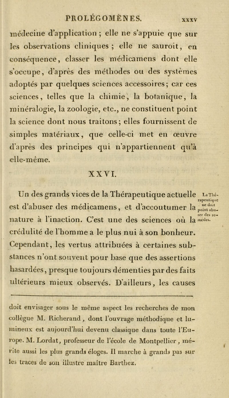 XXXV médecine d’application ; elle ne s’appuie cpie sur les observations cliniques; elle ne sauroit, en conséquence, classer les médicamens dont elle s’occupe, d’après des méthodes ou des systèmes adoptés par quelques sciences accessoires; car ces sciences, telles que la chimie, la botanique, la minéralogie, la zoologie, etc., ne constituent point la science dont nous traitons; elles fournissent de simples matériaux, que celle-ci met en oeuvre d’après des principes qui n’appartiennent qu’à elle-même. XXVI. Un des grands vices de la Thérapeutique actuelle r^Ti.é- A A rapeutique est d’abuser des médicamens, et d’accoutumer lapo“ttbL , . . ser des re-» nature a 1 inaction. Cest une des sciences ou lamWes- crédulité de l’homme a le plus nui à son bonheur. Cependant, les vertus attribuées à certaines sub- stances n’ont souvent pour base que des assertions hasardées, presque toujours démenties par des faits ultérieurs mieux observés. D’ailleurs, les causes doit envisager sons le même aspect les recherches de mon collègue M. Richerand, dont l’ouvrage méthodique et lu- mineux est aujourd’hui devenu classique dans toute l’Eu- rope. M. Lordat, professeur de l’école de Montpellier, mé- rite aussi les plus grands éloges. Il marche à grands pas sur les traces de son illustre maître Barthez.