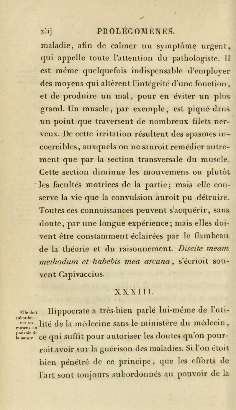 maladie, afin de calmer un symptôme urgent, qui appelle toute l’attention du pathologiste. Il est meme quelquefois indispensable d’employer des moyens qui altèrent l’intégrité d’une fonction , et de produire un mal, pour en éviter un plus grand. Un muscle, par exemple, est piqué dans un point que traversent de nombreux filets ner- veux. De cette irritation résultent des spasmes in- coercibles, auxquels on ne sauroit remédier autre- ment que par la section transversale du muscle. Cette section diminue les mouvemens ou plutôt les facultés motrices de la partie; mais elle con- serve la vie que la convulsion auroit pu détruire. Toutes ces connoissances peuvent s’acquérir, sans doute, par une longue expérience; mais elles doi- vent être constamment éclairées par le flambeau de la théorie et du raisonnement. Discite mecun methodum et habebis mea arcana, s’écrioit sou- vent Capivaccius. XXXIII. Eiiedoit Hippocrate a très-bien parlé lui-même de l'uti- subordon- , nerses (]e ]a médecine sans le ministère du médecin, moyens au r.ïàtTrcT ce qui suffit pour autoriser les doutes qu'on pour- roit avoir sur la guérison des maladies. Si l’on étoit bien pénétré de ce principe, que les efforts de l’art sont toujours subordonnés au pouvoir de la