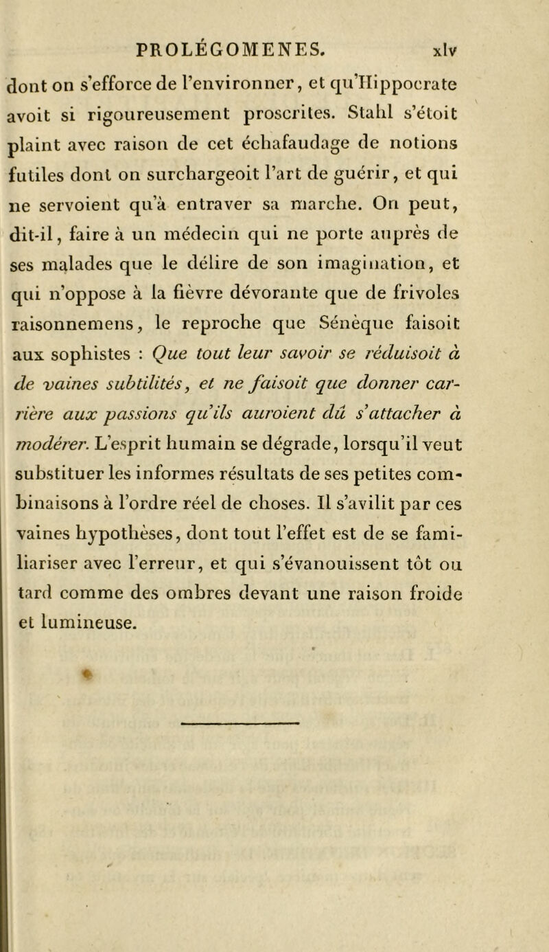 dont on s’efforce de l’environner, et qu’Hippocrate avoit si rigoureusement proscrites. Stahl s’étoit plaint avec raison de cet échafaudage de notions futiles dont on surchargeoit l’art de guérir, et qui ne servoient qu’à entraver sa marche. On peut, dit-il, faire à un médecin qui ne porte auprès de ses malades que le délire de son imagination, et qui n’oppose à la fièvre dévorante que de frivoles raisonnemens, le reproche que Sénèque faisoit aux sophistes : Que tout leur savoir se réduisoit à de vaines subtilités, et ne faisoit que donner car- rière aux passions qu’ils auroient dû s’attacher à modérer. L’esprit humain se dégrade, lorsqu’il veut substituer les informes résultats de ses petites com- binaisons à l’ordre réel de choses. Il s’avilit par ces vaines hypothèses, dont tout l’effet est de se fami- liariser avec l’erreur, et qui s’évanouissent tôt ou tard comme des ombres devant une raison froide et lumineuse.