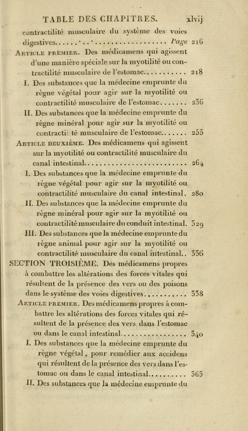 contractilité musculaire du système des voies digestives •.. * Page 216 Article premier. Des niédicainens qui agissent d’une manière spéciale sur la myotilité ou con- tractilité musculaire de l’estomac 218 I. Des substances que la médecine emprunte du règne végétal pour agir sur la myotilité ou contractilité musculaire de l’estomac 256 II. Des substances que la médecine emprunte du règne minéral pour agir sur la myotilité ou contracté: té musculaire de l’estomac 255 Article deuxième. Des médicamens qui agissent sur la myotilité ou contractilité musculaire du canal intestinal 264 I. Des substances que la médecine emprunte du règne végétal pour agir sur la myotilité ou contractilité musculaire du canal intestinal. 280 II. Des substances que la médecine emprunte du règne minéral pour agir sur la myotilité ou contractilité musculaire du conduit intestinal. 52g III. Des substances que la médecine emprunte du règne animal pour agir sur la myotilité ou contractilité musculaire du canal intestinal.. 356 SECTION TROISIÈME. Des médicamens propres à combattre les altérations des forces vitales qui résultent de la présence des vers ou des poisons dans le système des voies digestives 358 Article premier. Des médicamens propres à com- battre les altérations des forces vitales qui ré- sultent de la présence des vers dans l'estomac ou dans le canal intestinal 340 I. Des substances que la médecine emprunte du règne végétal, pour remédier aux accidens qui résultent de la présence des vers dans l’es- tomac ou dans le canal intestinal 565