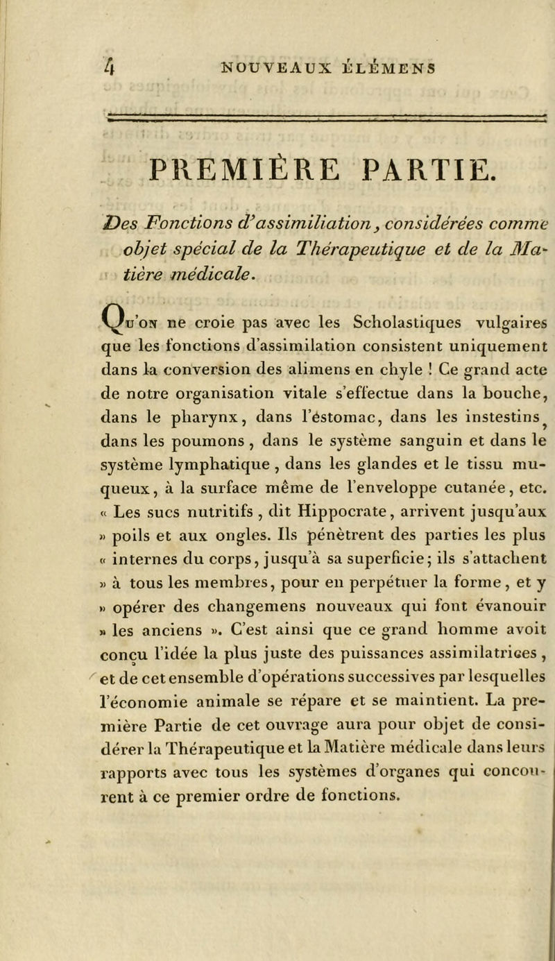 PREMIÈRE PARTIE. Des Fonctions d’as similiation, considérées comme objet spécial de la Thérapeutique et de la Ma- tière médicale. Qd’on ne croie pas avec les Scholastiques vulgaires que les fonctions d’assimilation consistent uniquement dans la conversion des alimens en chyle ! Ce grand acte de notre organisation vitale s’effectue dans la bouche, dans le pharynx, dans l’éstomac, dans les instestins^ dans les poumons , dans le système sanguin et dans le système lymphatique , dans les glandes et le tissu mu- queux, à la surface même de l’enveloppe cutanée, etc. « Les sucs nutritifs , dit Hippocrate, arrivent jusqu’aux » poils et aux ongles. Ils pénètrent des parties les plus « internes du corps, jusqu’à sa superficie; ils s’attachent » à tous les membres, pour en perpétuer la forme, et y » opérer des changemens nouveaux qui font évanouir » les anciens ». C’est ainsi que ce grand homme avoit conçu l’idée la plus juste des puissances assimilatrices, et de cet ensemble d’opérations successives par lesquelles l’économie animale se répare et se maintient. La pre- mière Partie de cet ouvrage aura pour objet de consi- dérer la Thérapeutique et la Matière médicale dans leurs rapports avec tous les systèmes d’organes qui concou- rent à ce premier ordre de fonctions.