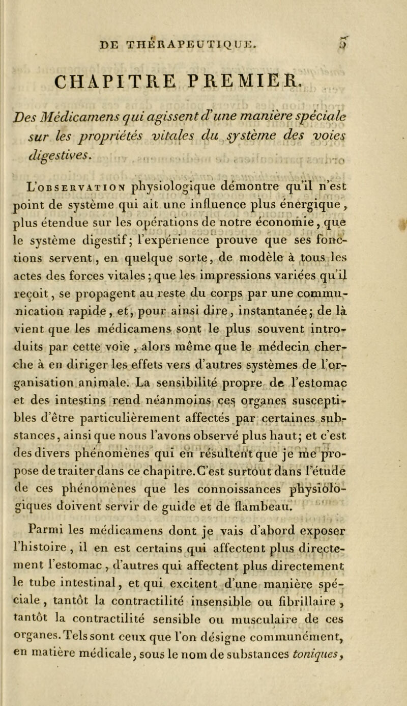 CHAPITRE PREMIER. Des Mèdicamens qui agissent (T une manière spéciale sur les propriétés vitales du système des voies digestives. , ,:o L'observation physiologique démontre qu’il n’est point de système qui ait une influence plus énergique, plus étendue sur les opérations de notre économie, que le système digestif ; l’expérience prouve que ses fonc- tions servent, en quelque sorte, de modèle à tous les actes des forces vitales ; que les impressions variées qu’il reçoit, se propagent au reste du corps par une commu- nication rapide, et, pour ainsi dire, instantanée; de là vient que les mèdicamens sont le plus souvent intro- duits par cette voie , alors même que le médecin cher- che à en diriger les effets vers d’autres systèmes de l’or- ganisation animale. La sensibilité propre de l’estomac et des intestins rend néanmoins ces} organes suscepti- bles d’être particulièrement affectés par certaines sub- stances , ainsi que nous l’avons observé plus haut; et c’est des divers phénomènes qui en résultent que je me pro- pose de traiter dans ce chapitre. C’est surtout dans Tétude de ces phénomènes que les connoissances physiolo- giques doivent servir de guide et de flambeau. Parmi les mèdicamens dont je vais d’abord exposer l’histoire, il en est certains qui affectent plus directe- ment l’estomac , d’autres qui affectent plus directement le tube intestinal, et qui excitent d’une manière spé- ciale , tantôt la contractilité insensible ou flbrillaire , i tantôt la contractilité sensible ou musculaire de ces organes. Tels sont ceux que l’on désigne communément, en matière médicale, sous le nom de substances toniques>