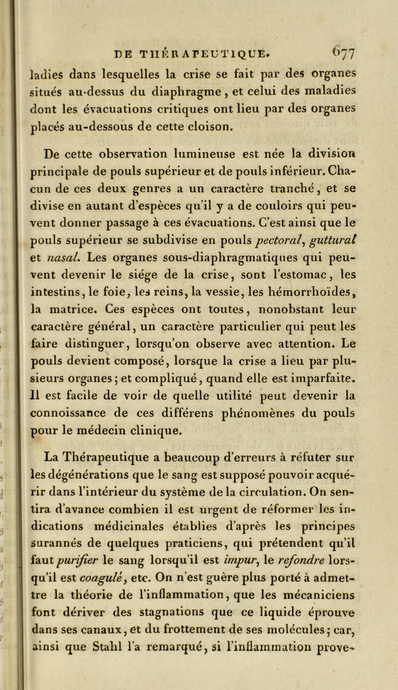 ladies dans lesquelles la crise se fait par des organes situés au-dessus du diaphragme, et celui des maladies dont les évacuations critiques ont lieu par des organes placés au-dessous de cette cloison. De cette observation lumineuse est née la division principale de pouls supérieur et de pouls inférieur. Cha- cun de ces deux genres a un caractère tranché, et se divise en autant d’espèces qu’il y a de couloirs qui peu- vent donner passage à ces évacuations. C’est ainsi que le pouls supérieur se subdivise en pouls pectoral, guttural et nasal. Les organes sous-diaphragmatiques qui peu- vent devenir le siège de la crise, sont l’estomac, tes intestins, le foie, les reins, la vessie, les hémorrhoïdes, la matrice. Ces espèces ont toutes, nonobstant leur caractère général, un caractère particulier qui peut les faire distinguer, lorsqu’on observe avec attention. Le pouls devient composé, lorsque la crise a lieu par plu- sieurs organes ; et compliqué, quand elle est imparfaite. 11 est facile de voir de quelle utilité peut devenir la connoissance de ces différens phénomènes du pouls pour le médecin clinique. La Thérapeutique a beaucoup d’erreurs à réfuter sur les dégénérations que le sang est supposé pouvoir acqué- rir dans l’intérieur du système de la circulation. On sen- tira d’avance combien il est urgent de réformer les in- dications médicinales établies d’après les principes surannés de quelques praticiens, qui prétendent qu’il faut purifier le sang lorsqu’il est impur, le refondre lors- qu’il est coagulé, etc. On n’est guère plus porté à admet- tre la théorie de l’inflammation, que les mécaniciens font dériver des stagnations que ce liquide éprouve dans ses canaux, et du frottement de ses molécules5 car, ainsi que Stalil l’a remarqué, si l’inflammation prove-