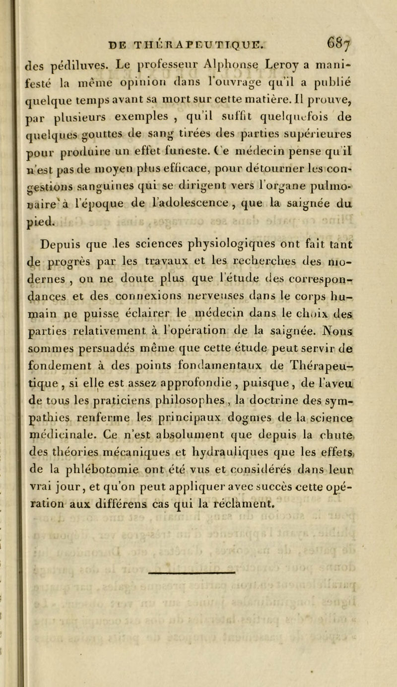 des pédiluves. Le professeur Alphonse Leroy a mani- festé la même opinion dans l’ouvrage qu’il a publié quelque temps avant sa mort sur cette matière. Il prouve, par plusieurs exemples , qu’il suffit quelquefois de quelques gouttes de sang tirées des parties supérieui-es pour produire un effet funeste. C e médecin pense qu’il n’est pas de moyen plus efficace, pour détourner les con- gestions sanguines qui se dirigent vers lorgane pulmo- naire'à l’époque de l adolescence , que la saignée du pied. Depuis que les sciences physiologiques ont fait tant de progrès par les travaux et les recherches des mo- dernes , on ne doute plus que l'étude des correspon- dances et des connexions nerveuses dans le corps hu- main pe puisse éclairer le médecin dans le choix des parties relativement à l’opération de la saignée. Nous sommes persuadés même que cette étude peut servir de fondement à des points fondamentaux de Thérapeu- tique , si elle est assez approfondie , puisque , de l’aveu de tous les praticiens philosophes, la doctrine des sym- pathies renferme les principaux dogmes de la science médicinale. Ce n’est absolument que depuis la chute, des théories mécaniques et hydrauliques que les effets de la phlébotomie ont été vus et considérés dans leur vrai jour, et qu’on peut appliquer avec succès cette opé- ration aux différens cas qui la réclament.