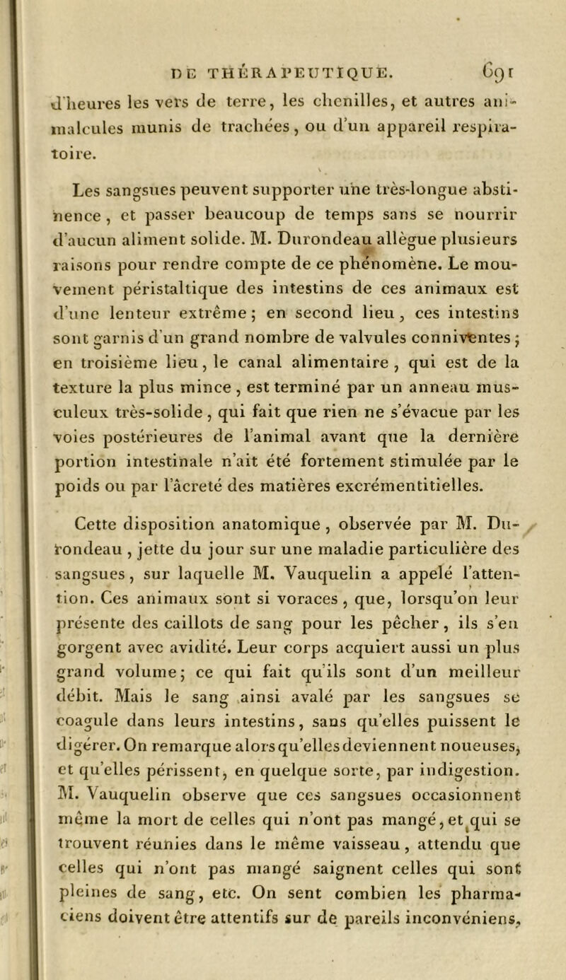 d heures les vers de terre, les chenilles, et autres ani- malcules munis de trachées, ou d’un appareil respira- toire. Les sangsues peuvent supporter une très-longue absti- nence , et passer beaucoup de temps sans se nourrir d’aucun aliment solide. M. Durondeau allègue plusieurs raisons pour rendre compte de ce phénomène. Le mou- vement péristaltique des intestins de ces animaux est d’une lenteur extrême; en second lieu, ces intestins sont garnis d'un grand nombre de valvules connivtntes ; en troisième lieu, le canal alimentaire, qui est de la texture la plus mince , est terminé par un anneau mus- culeux très-solide, qui fait que rien ne s’évacue par les voies postérieures de l’animal avant que la dernière portion intestinale n’ait été fortement stimulée par le poids ou par l’âcreté des matières excrémentitielles. Cette disposition anatomique , observée par M. Du- tondeau , jette du jour sur une maladie particulière des sangsues, sur laquelle M. Vauquelin a appelé l’atten- tion. Ces animaux sont si voraces , que, lorsqu’on leur présente des caillots de sang pour les pêcher, ils s’en gorgent avec avidité. Leur corps acquiert aussi un plus grand volume; ce qui fait qu ils sont d’un meilleur débit. Mais le sang ainsi avalé par les sangsues se coagule dans leurs intestins, sans qu’elles puissent le digérer. On i-emarque alorsqu’ellesdeviennent noueuses, et quelles périssent, en quelque sorte, par indigestion. M. Vauquelin observe que ces sangsues occasionnent même la mort de celles qui n’ont pas mangé, et qui se trouvent réunies dans le même vaisseau, attendu que celles qui n’ont pas mangé saignent celles qui sont pleines de sang, etc. On sent combien les pharma- ciens doivent être attentifs sur de pareils inconvéniens.