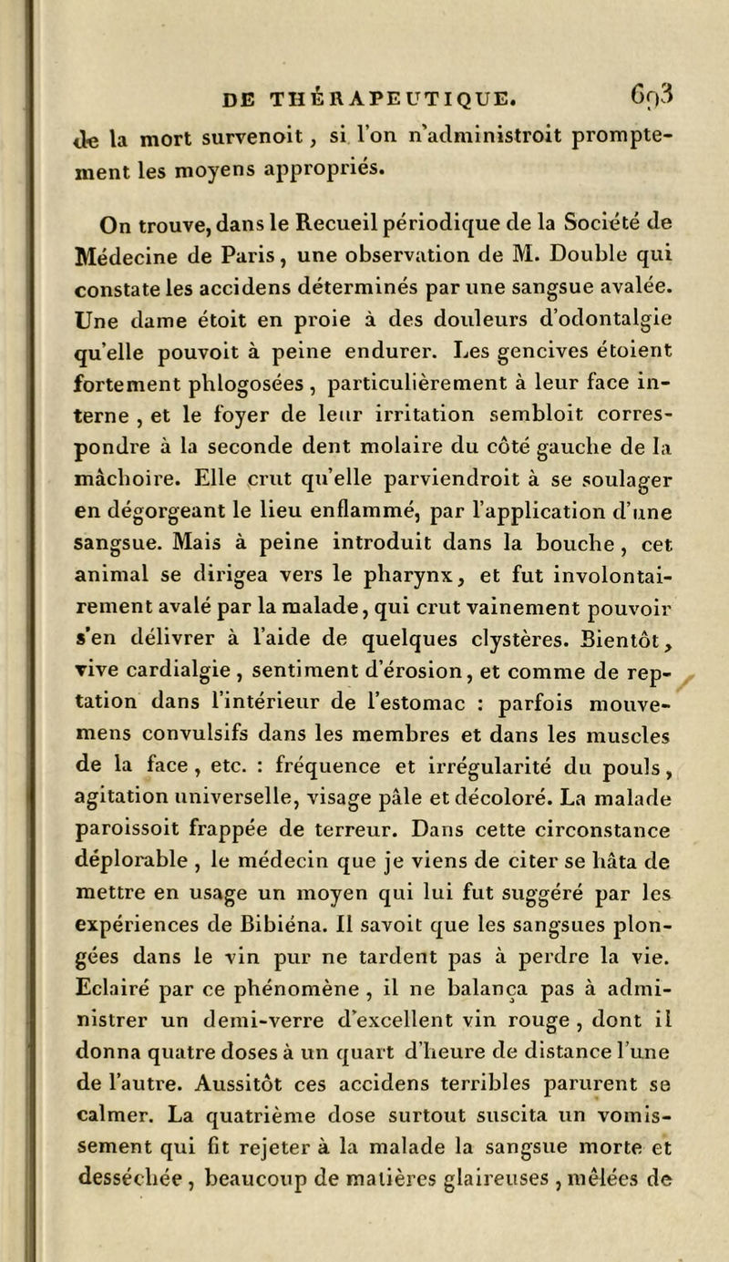 <le la mort survenoit, si l’on n'administroit prompte- ment les moyens appropriés. On trouve, dans le Recueil périodique de la Société de Médecine de Paris, une observation de M. Double qui constate les accidens déterminés par une sangsue avalée. Une dame étoit en proie à des douleurs d’odontalgie qu’elle pouvoit à peine endurer. Les gencives étoient fortement phlogosées , particulièrement à leur face in- terne , et le foyer de leur irritation sembloit corres- pondre à la seconde dent molaire du côté gauche de la mâchoire. Elle crut qu’elle parviendroit à se soulager en dégorgeant le lieu enflammé, par l’application d’une sangsue. Mais à peine introduit dans la bouche , cet animal se dirigea vers le pharynx, et fut involontai- rement avalé par la malade, qui crut vainement pouvoir s’en délivrer à l’aide de quelques clystères. Bientôt, rive cardialgie , sentiment d’érosion, et comme de rep- tation dans l’intérieur de l’estomac : parfois mouve- mens convulsifs dans les membres et dans les muscles de la face , etc. : fréquence et irrégularité du pouls, agitation universelle, visage pâle et décoloré. La malade paroissoit frappée de terreur. Dans cette circonstance déplorable , le médecin que je viens de citer se hâta de mettre en usage un moyen qui lui fut suggéré par les expériences de Bibiéna. Il savoit que les sangsues plon- gées dans le vin pur ne tardent pas à perdre la vie. Eclairé par ce phénomène , il ne balança pas à admi- nistrer un demi-verre d’excellent vin rouge, dont il donna quatre doses à un quart d’heure de distance l’une de l’autre. Aussitôt ces accidens terribles parurent se calmer. La quatrième dose surtout suscita un vomis- sement qui fit rejeter à la malade la sangsue morte et desséchée, beaucoup de matières glaireuses, mêlées de