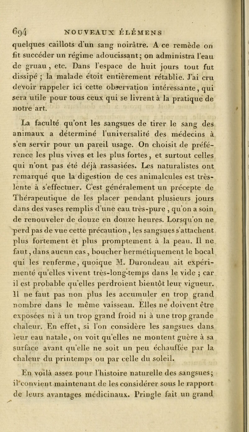 quelques caillots cl’un sang noirâtre. A ce remède on fit succéder un régime adoucissant; on administra l’eau de gruau , etc. Dans l’espace de huit jours tout fut dissipé ; la malade étoit entièrement rétablie. J’ai cru devoir rappeler ici cette observation intéressante, qui sera utile pour tous ceux qui se livrent à la pratique de notre art. La faculté qu’ont les sangsues de tirer le sang des animaux a déterminé l’universalité des médecins à s’en servir pour un pareil usage. On choisit de préfé- rence les plus vives et les plus fortes, et surtout celles qui n’ont pas été déjà rassasiées. Les naturalistes ont remarqué que la digestion de ces animalcules est très- lente à s’effectuer. C’est généralement un précepte de Thérapeutique de les placer pendant plusieurs jours dans des vases remplis d’une eau très-pure , qu’on a soin de renouveler de douze en douze heures. Lorsqu’on ne perd pas de vue cette précaution , les sangsues s’attachent plus fortement et plus promptement à la peau. Il ne faut, dans aucun cas , boucher hermétiquement le bocal qui les renferme, quoique M. Durondeau ait expéri- menté qu’elles vivent très-long-temps dans le vide ; car il est probable qu elles perdroient bientôt leur vigueur. 11 ne faut pas non plus les accumuler en trop grand nombre dans le même vaisseau. Elles ne doivent être exposées ni à un trop grand froid ni à une trop grande chaleur. En effet, si l’on considère les sangsues dans leur eau natale, on voit quelles ne montent guère à sa surface avant quelle ne soit un peu échauffée par la chaleur du printemps ou par celle du soleil. En voilà assez pour l’histoire naturelle des sangsues; il'convient maintenant de les considérer sous le rapport de leurs avantages médicinaux. Pringle fait un grand