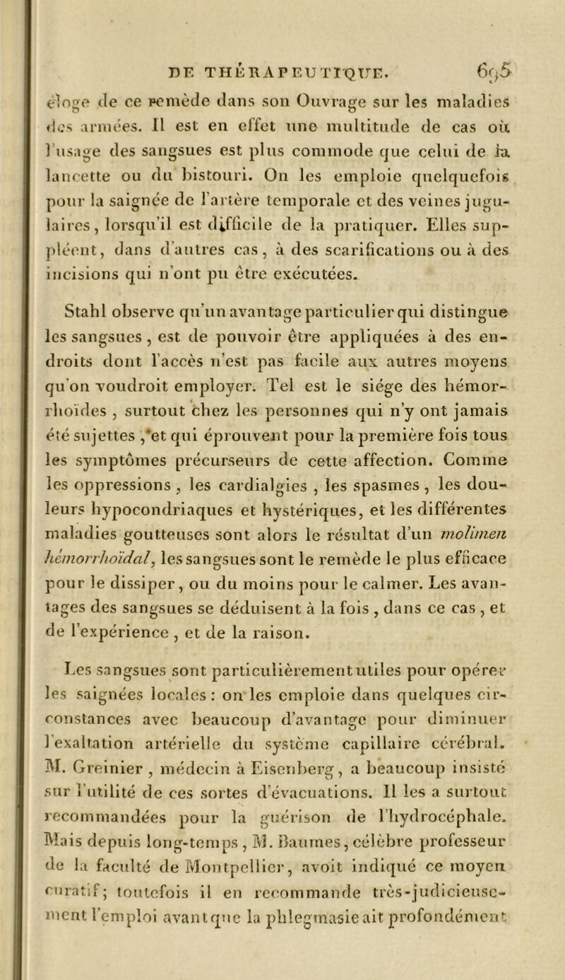 éloge de ee remède dans son Ouvrage sur les maladies des années. Il est en effet une multitude de cas où 1 usage des sangsues est plus commode que celui de ht lancette ou du bistouri. On les emploie quelquefois pour la saignée de l’artère temporale et des veines jugu- laires, lorsqu’il est difficile de la pratiquer. Elles sup- pléent, dans d’autres cas, à des scarifications ou à des incisions qui n’ont pu être exécutées. Stahl observe qu’un avantage particulier qui distingue les sangsues, est de pouvoir être appliquées à des en- droits dont l’accès n’est pas facile aux autres moyens qu'on voudroit employer. Tel est le siège des hémor- rhoïdes , surtout chez les personnes qui n’y ont jamais été sujettes ,*et qui éprouvent pour la première fois tous les symptômes précurseurs de cette affection. Comme les oppressions , les cardialgies , les spasmes , les dou- leurs hypocondriaques et hystériques, et les différentes maladies goutteuses sont alors le résultat d’un molimen hémorrho'idal, les sangsues sont le remède le plus efficace pour le dissiper, ou du moins pour le calmer. Les avan- tages des sangsues se déduisent à la fois , dans ce cas , et de l’expérience , et de la raison. Les sangsues sont particulièrement utiles pour opérer les saignées locales: on les emploie dans quelques cir- constances avec beaucoup d’avantage pour diminuer 1 exaltation artérielle du système capillaire cérébral. M. G reinier , médecin à Eisenberg, a beaucoup insisté sur l’utilité de ces sortes d évacuations. 11 les a surtout recommandées pour la guérison de l’hydrocéphale. Ma is depuis long-temps, IvL Baumes, célèbre professeur de la faculté de Montpellier, avoit indiqué ce moyen curatif; toutefois il en recommande très-judicieuse- ment l’emploi avant que la phlegmasieait profondément