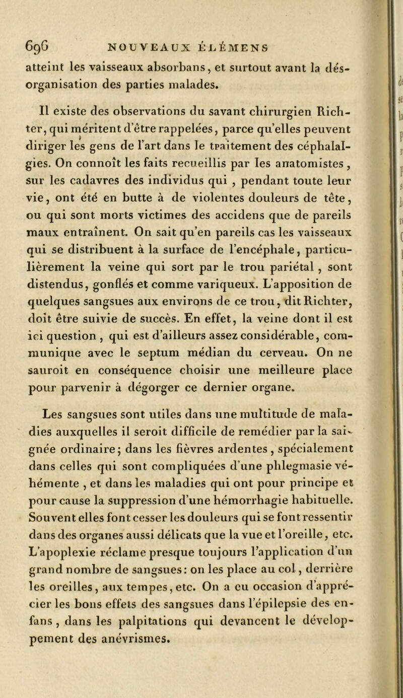 atteint les vaisseaux absorbans, et surtout avant la dés- organisation des parties malades. Il existe des observations du savant chirurgien Rich- ter, qui méritent d’être rappelées, parce qu’elles peuvent diriger les gens de l’art dans le traitement des céphalal- gies. On connoît les faits recueillis par les anatomistes , sur les cadavres des individus qui , pendant toute leur vie, ont été en butte à de violentes douleurs de tête, ou qui sont morts victimes des accidens que de pareils maux entraînent. On sait qu’en pareils cas les vaisseaux qui se distribuent à la surface de l’encéphale, particu- lièrement la veine qui sort par le trou pariétal , sont distendus, gonflés et comme variqueux. L’apposition de quelques sangsues aux environs de ce trou, ditRicliter, doit être suivie de succès. En effet, la veine dont il est ici question , qui est d’ailleurs assez considérable, com- munique avec le septum médian du cerveau. On 11e sauroit en conséquence choisir une meilleure place pour parvenir à dégorger ce dernier organe. Les sangsues sont utiles dans une multitude de mala- dies auxquelles il seroit difficile de remédier par la sai*. gnée ordinaire; dans les fièvres ardentes, spécialement dans celles qui sont compliquées d’une phlegmasie vé- hémente , et dans les maladies qui ont pour principe et pour cause la suppression d’une hémorrhagie habituelle. Souvent elles font cesser les douleurs qui se font ressentir dans des organes aussi délicats que la vue et l’oreille, etc. L’apoplexie réclame presque toujours l’application d’un grand nombre de sangsues : on les place au col, derrière les oreilles, aux tempes, etc. On a eu occasion d’appré- cier les bons effets des sangsues dans l’épilepsie des en* funs, dans les palpitations qui devancent le dévelop- pement des anévrismes.