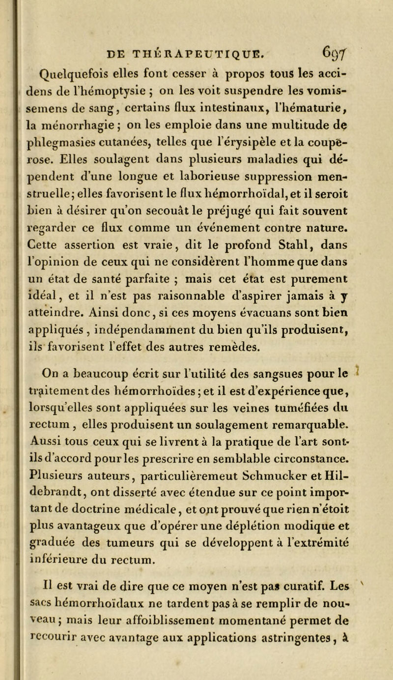 Quelquefois elles font cesser à propos tous les acci- dens de l’hémoptysie ; on les voit suspendre les vomis- semens de sang, certains flux intestinaux, l’hématurie, la ménorrhagie ; on les emploie dans une multitude de phlegmasies cutanées, telles que l’érysipèle et la coupe- rose. Elles soulagent dans plusieurs maladies qui dé- pendent d’une longue et laborieuse suppression men- struelle; elles favorisent le fluxhémorrhoïdal,et il seroit bien à désirer qu’on secouât le préjugé qui fait souvent regarder ce flux comme un événement contre nature. Cette assertion est vraie, dit le profond Stahl, dans l’opinion de ceux qui ne considèrent l’homme que dans un état de santé parfaite ; mais cet état est purement idéal, et il n’est pas raisonnable d’aspirer jamais à y atteindre. Ainsi donc, si ces moyens évacuans sont bien appliqués , indépendamment du bien qu’ils produisent, ils favorisent l’effet des autres remèdes. On a beaucoup écrit sur l’utilité des sangsues pour le traitement des hémorrhoïdes ; et il est d’expérience que, lorsqu’elles sont appliquées sur les veines tuméfiées du rectum , elles produisent un soulagement remarquable. Aussi tous ceux qui se livrent à la pratique de l’art sont- ils d’accord pour les prescrire en semblable circonstance. Plusieurs auteurs, particulièremeut Schmucker et Hil- debrandt, ont disserté avec étendue sur ce point impoi> tant de doctrine médicale, et ont prouvé que rien n’étoit plus avantageux que d’opérer une déplétion modique et graduée des tumeurs qui se développent à l’extrémité inférieure du rectum. Il est vrai de dire que ce moyen n’est pa* curatif. Les ' sacs hémorrhoïdaux ne tardent pas à se remplir de nou- veau ; mais leur affoiblissement momentané permet de recourir avec avantage aux applications astringentes, à