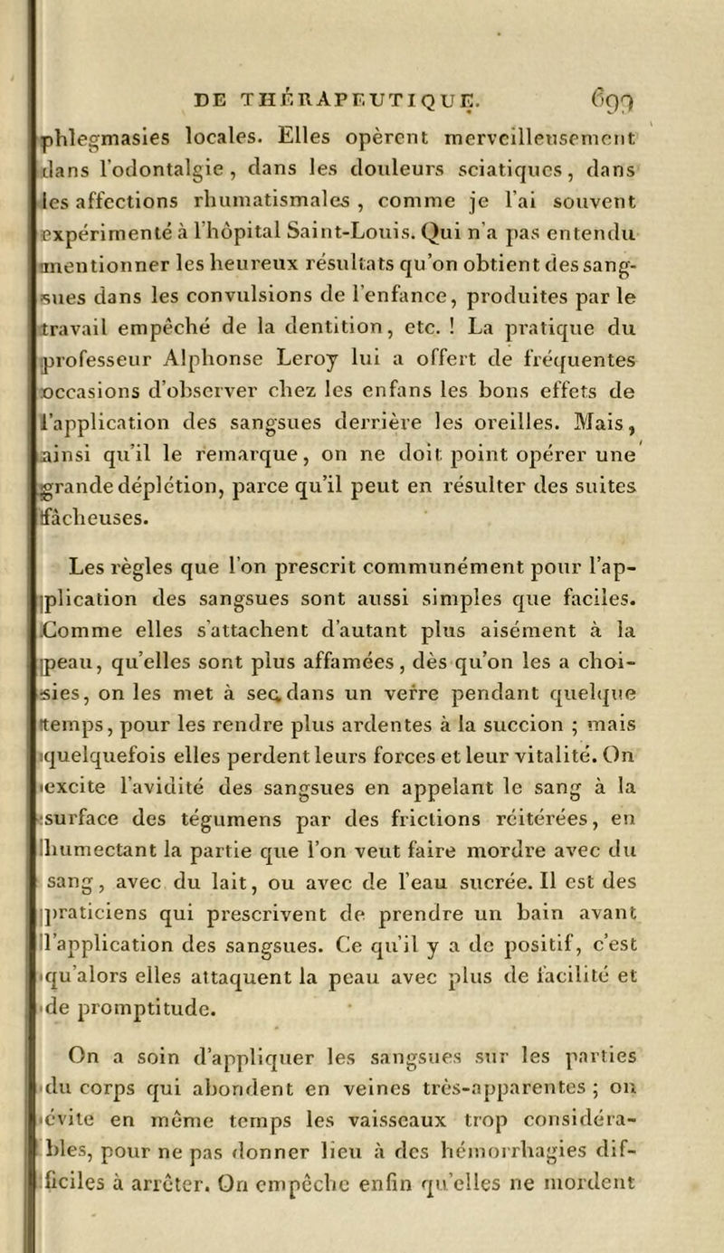 phlegmasies locales. Elles opèrent merveilleusement dans l’odontalgie , clans les douleurs sciatiques, dans les affections rhumatismales, comme je l’ai souvent expérimenté à l'hôpital Saint-Louis. Qui n’a pas entendu -mentionner les heureux résultats qu’on obtient des sang- sues dans les convulsions de l’enfance, produites par le travail empêché de la dentition, etc. ! La pratique du professeur Alphonse Leroy lui a offert de fréquentes occasions d’observer chez les enfans les bons effets de l’application des sangsues derrière les oreilles. Mais, ainsi qu’il le remarque, on ne doit point opérer une grande déplétion, parce qu’il peut en résulter des suites {fâcheuses. Les règles que l’on prescrit communément pour l’ap- iplication des sangsues sont aussi simples que faciles. .Comme elles s’attachent d’autant plus aisément à la ]peau, quelles sont plus affamées, dès qu’on les a choi- sies, on les met à sec;dans un verre pendant quelque •temps, pour les rendre plus ardentes à la succion ; mais iquelquefois elles perdent leurs forces et leur vitalité. On icxcite l’avidité des sangsues en appelant le sang à la surface des tégumens par des frictions réitérées, en Ihumectant la partie que l’on veut faire mordre avec du sang, avec du lait, ou avec de l’eau sucrée. Il est des praticiens qui prescrivent de prendre un bain avant l’application des sangsues. Ce qu’il y a de positif, c’est qu’alors elles attaquent la peau avec plus de facilité et de promptitude. On a soin d’appliquer les sangsues sur les parties du corps qui abondent en veines très-apparentes; on •évite en même temps les vaisseaux trop considéra- bles, pour ne pas donner lieu à des hémorrhagies dif- ficiles à arrêter. On empêche enfin qu elles ne mordent