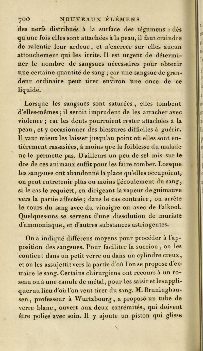 des nerfs distribués à la surface des tégumens : dès qu’une fois elles sont attachées à la peau, il faut craindre de ralentir leur ardeur, et n’exercer sur elles aucun attouchement qui les irrite. Il est urgent de détermi- ner le nombre de sangsues nécessaires pour obtenir une certaine quantité de sang ; car une sangsue de gran- deur ordinaire peut tirer environ une once de ce liquide. Lorsque les sangsues sont saturées , elles tombent d’elles-mêmes ; il seroit imprudent de les arracher avec violence ; car les dents pourroient rester attachées à la peau, et y occasionner des blessures difficiles à guérir. Il vaut mieux les laisser jusqu’au point où elles sont en- tièrement rassasiées, à moins que la foiblesse du malade ne le permette pas. D’ailleurs un peu de sel mis sur le dos de ces animaux suffit pour les faire tomber. Lorsque les sangsues ont abandonné la place qu’elles occupoient, on peut entretenir plus ou moins l’écoulement du sang, si le cas le requiert, en dirigeant la vapeur de guimauve vers la partie affectée ; dans le cas contraire, on arrête le cours du sang avec du vinaigre ou avec de l’alkool. Quelques-uns se servent d’une dissolution de muriate d’ammoniaque, et d’autres substances astringentes. On a indiqué différens moyens pour procéder à l’ap- position des sangsues. Pour faciliter la succion, on les contient dans un petit verre ou dans un cylindre creux, et on les assujettit vers la partie d’où l’on se propose d ex- traire le sang. Certains chirurgiens ont recours à un ro- seau ou à une canule de métal, pour les saisir et les appli- quer au lieu d’où l’on veut tirer du sang. M. Bruninghau- sen, professeur à Wurtzbourg, a proposé un tube de verre blanc, ouvert aux deux extrémités, qui doivent être polies avec soin. Il y ajoute un piston qui glissa