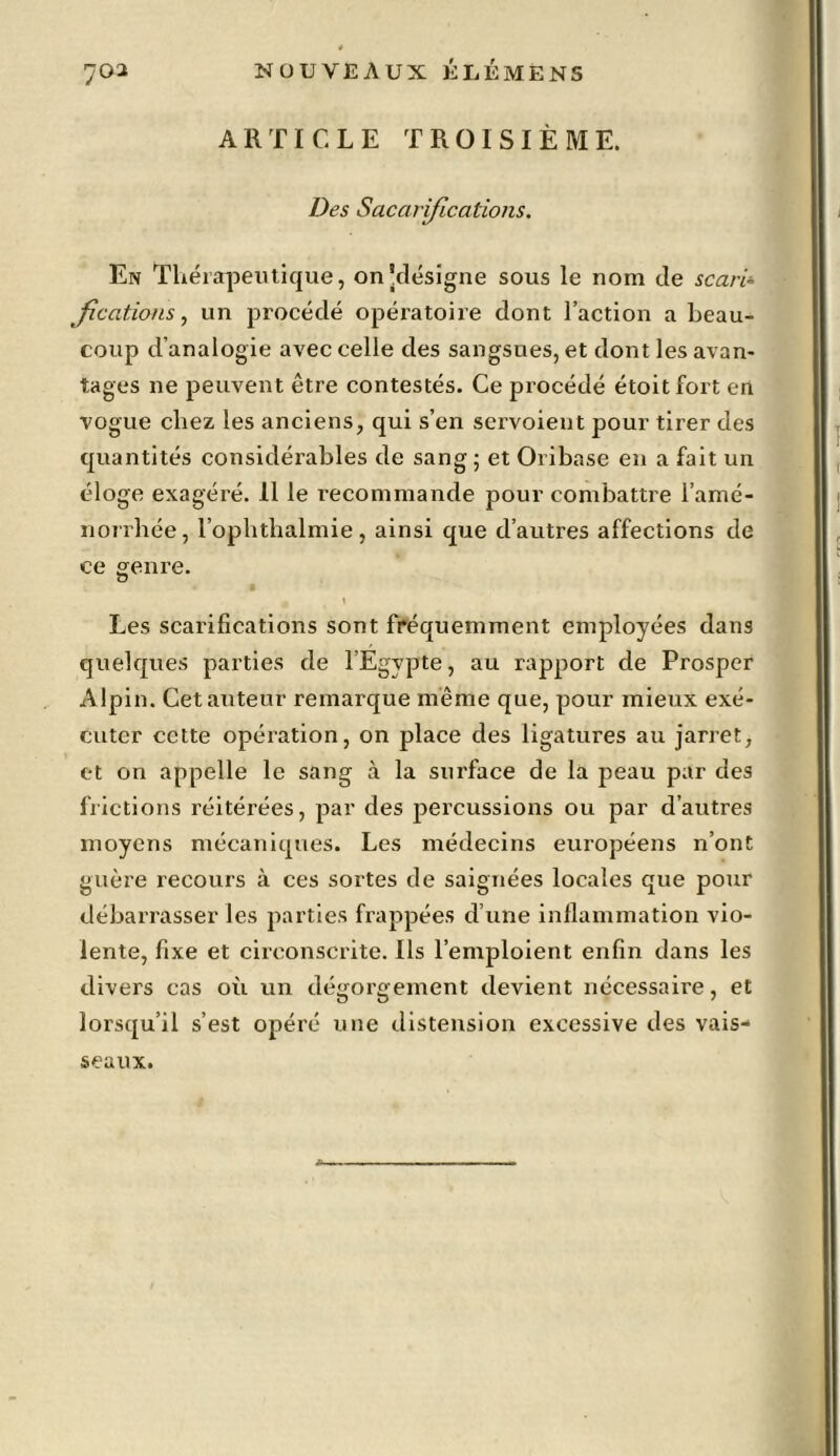 ARTICLE TROISIÈME. Des Sacarifications. En Thérapeutique, on'désigne sous le nom de scari- fications, un procédé opératoire dont l’action a beau- coup d’analogie avec celle des sangsues, et dont les avan- tages ne peuvent être contestés. Ce procédé étoitfort en vogue chez les anciens, qui s’en servoient pour tirer des quantités considérables de sang ; et Oribase en a fait un éloge exagéré. 11 le recommande pour combattre l'amé- norrhée, l’ophtbalmie, ainsi que d’autres affections de ce genre. j \ Les scarifications sont fréquemment employées dans quelques parties de l’Egypte, au rapport de Prosper Alpin. Cet auteur remarque même que, pour mieux exé- cuter cette opération, on place des ligatures au jarret, et on appelle le sang à la surface de la peau par des frictions réitérées, par des percussions ou par d’autres moyens mécaniques. Les médecins européens n’ont guère recours à ces sortes de saignées locales que pour débarrasser les parties frappées d’une inflammation vio- lente, fixe et circonscrite. Ils l’emploient enfin dans les divers cas où un dégorgement devient nécessaire, et lorsqu’il s’est opéré une distension excessive des vais- seaux.