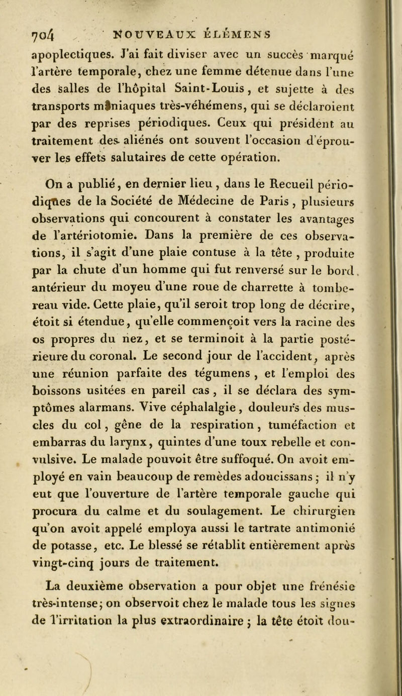 apoplectiques. J’ai fait diviser avec un succès marqué l’artère temporale, chez une femme détenue dans l’une des salles de l’hôpital Saint-Louis, et sujette à des transports mlniaques très-véhémens, qui se déclaroient par des reprises périodiques. Ceux qui président au traitement des- aliénés ont souvent l’occasion d éprou- ver les effets salutaires de cette opération. On a publié, en dernier lieu , dans le Recueil pério- diqties de la Société de Médecine de Paris , plusieurs observations qui concourent à constater les avantages de l’artériotomie. Dans la première de ces observa- tions, il s’agit d’une plaie contuse à la tête , produite par la chute d’un homme qui fut renversé sur le bord. antérieur du moyeu d’une roue de charrette à tombe- reau vide. Cette plaie, qu’il seroit trop long de décrire, étoit si étendue, qu’elle commençoit vers la racine des os propres du nez, et se terminoit à la partie posté- rieure du coronal. Le second jour de l’accident, après une réunion parfaite des tégumens , et l’emploi des boissons usitées en pareil cas , il se déclara des sym- ptômes alarmans. Vive céphalalgie , douleurs des mus- cles du col, gêne de la respiration , tuméfaction et embarras du larynx, quintes d’une toux rebelle et con- vulsive. Le malade pouvoit être suffoqué. On avoit em- ployé en vain beaucoup de remèdes adoucissans ; il n’y eut que l’ouverture de l’artère temporale gauche qui procura du calme et du soulagement. Le chirurgien qu’on avoit appelé employa aussi le tartrate antimonié de potasse, etc. Le blessé se rétablit entièrement après vingt-cinq jours de traitement. La deuxième observation a pour objet une frénésie très-intense; on observoit chez le malade tous les signes de l’irritation la plus extraordinaire ; la tête étoit don-