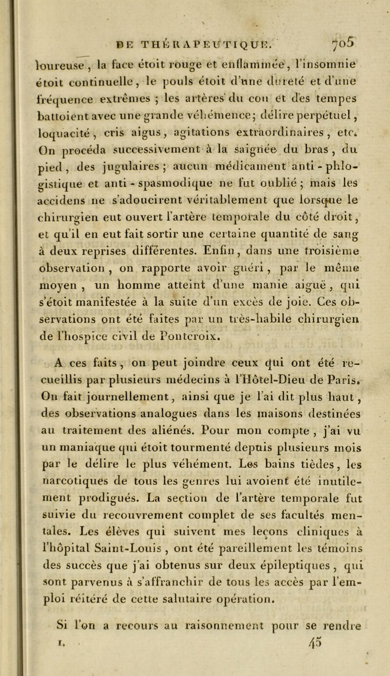 Fl E TH&Il APEUTIQUE. ^o5 loureuse , la face étoit rouge et enflammée, l’insomnie étoit continuelle, le pouls étoit d’une dureté et d’une fréquence extrêmes ; les artères'du cou et dès tempes battoient avec une grande véhémence; délire perpétuel, loquacité, cris aigus, agitations extraordinaires, etc. On procéda successivement à la saignée du bras, du pied, des jugulaires; aucun médicament anti - phlo- gistique et anti - spasmodique ne fut oublié ; mais les accidens ne s’adoucirent véritablement que lorsque le chirurgien eut ouvert l’artère temporale du côté droit, et qu’il en eut fait sortir une certaine quantité de sang à deux reprises différentes. Enfin, dans une troisième observation , on rapporte avoir guéri , par le même moyen , un homme atteint d’une manie aiguë , qui s’étoit manifestée à la suite d’un excès de joie. Ces ob- servations ont été faites par un très-habile chirurgien de l’hospice civil de Pontcroix. A ces faits , on peut joindre ceux qui ont été re- cueillis par plusieurs médecins à l’Hôtel-Dieu de Paris. On fait journellement, ainsi que je l’ai dit plus haut , des observations analogues dans les maisons destinées au traitement des aliénés. Pour mon compte , j’ai vu un maniaque qui étoit tourmenté depuis plusieurs mois par le délire le plus véhément. Les bains tièdes, les narcotiques de tous les genres lui avoienf été inutile- ment prodigués. La section de l’artère temporale fut suivie du recouvrement complet de ses facultés men- tales. Les élèves qui suivent mes leçons cliniques à l’hôpital Saint-Louis , ont été pareillement les témoins des succès que j’ai obtenus sur deux épileptiques , qui sont parvenus à s’affranchir de tous les accès par l’em- ploi réitéré de cette salutaire opération. Si l’on a recours au raisonnement pour se rendre 45 i.