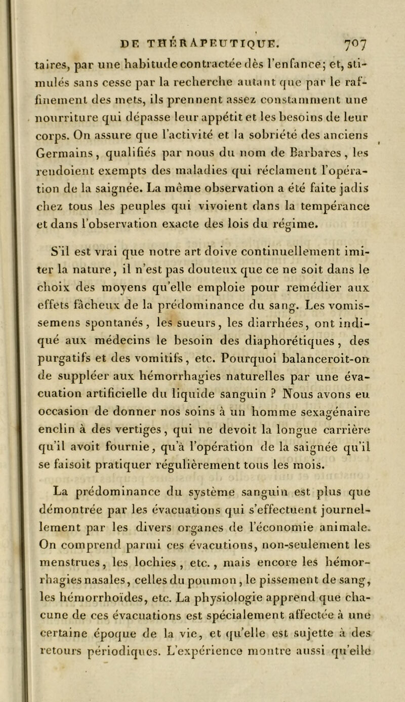 taires, par une habitude contractée dès l’enfance; et, sti- mulés sans cesse par la recherche autant que par le raf- finement des mets, ils prennent assez constamment une nourriture qui dépasse leur appétit et les besoins de leur corps. On assure que l’activité et la sobriété des anciens Germains, qualifiés par nous du nom de Barbares, les rendoient exempts des maladies qui réclament l’opéra- tion de la saignée. La même observation a été faite jadis chez tous les peuples qui vivoient dans la tempérance et dans l’observation exacte des lois du régime. S il est vrai que notre art doive continuellement imi- ter la nature, il n’est pas douteux que ce ne soit dans le choix des moyens quelle emploie pour remédier aux effets fâcheux de la prédominance du sang. Les vomis- semens spontanés, les sueurs, les diarrhées, ont indi- qué aux médecins le besoin des diaphoniques , des purgatifs et des vomitifs, etc. Pourquoi balanceroit-on. de suppléer aux hémorrhagies naturelles par une éva- cuation artificielle du liquide sanguin ? Nous avons eu occasion de donner nos soins à un homme sexagénaire enclin à des vertiges, qui ne devoit la longue carrière qu’il avoit fournie, qu’à l’opération de la saignée qu’il se faisoit pratiquer régulièrement tous les mois. La prédominance du système sanguin est plus que démontrée par les évacuations qui s’effectuent journel- lement par les divers organes de l’économie animale. On comprend parmi ces évacutions, non-seulement les menstrues, les lochies, etc., mais encore les hémor- rhagies nasales, celles du poumon, le pissement de sang, les hémorrhoïdes, etc. La physiologie apprend que cha- cune de ces évacuations est spécialement affectée à une certaine époque de la vie, et qu’elle est sujette à des retours périodiques. L’expérience montre aussi quelle