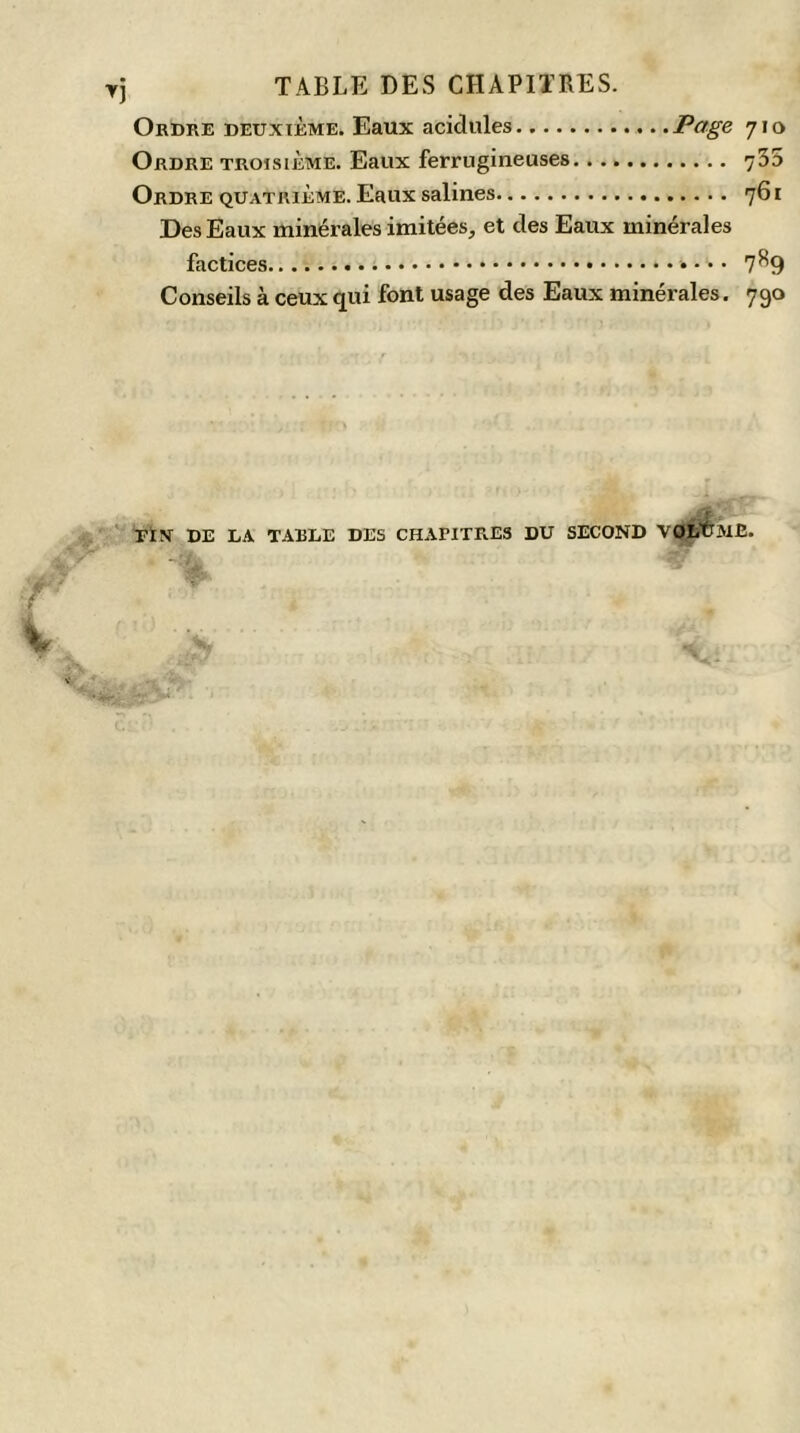 Ordre deuxième. Eaux acidulés Page 710 Ordre troisième. Eaux ferrugineuses 735 Ordre quatrième. Eaux salines 761 Des Eaux minérales imitées, et des Eaux minérales factices 7S9 Conseils à ceux qui font usage des Eaux minérales. 790 rÏN DE LA TABLE DES CHAPITRES DU SECOND VOLUME.