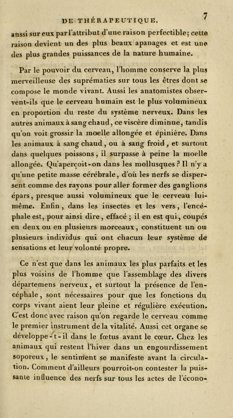 UE THÉRAPEUTIQUE. anssi sur eux par l’attribut d’une raison perfectible; cette raison devient un des plus beaux apanages et est une des plus grandes puissances de la nature humaine. Par le pouvoir du cerveau, l’homme conserve la plus merveilleuse des suprématies sur tous les êtres dont se compose le monde vivant. Aussi les anatomistes obser- vent-ils que le cerveau humain est le plus volumineux en proportion du reste du système nerveux. Dans les autres animaux à sang chaud, ce viscère diminue, tandis qu’on voit grossir la moelle allongée et épinière. Dans les animaux à sang chaud, ou à sang froid, et surtout dans quelques poissons, il surpasse à peine la moelle allongée. Qu’aperçoit-on dans les mollusques ? Il n’y a qu’une petite masse cérébrale, d’où les nerfs se disper- sent comme des rayons pour aller former des ganglions épars, presque aussi volumineux que le cerveau lui- même. Enfin , dans les insectes et les vers, l’encé- phale est, pour ainsi dire, effacé ; il en est qui, coupés en deux ou en plusieurs morceaux, constituent un ou plusieurs individus qui ont chacun leur système de sensations et leur volonté propre. Ce n’est que dans les animaux les plus parfaits et les plus voisins de l’homme que l’assemblage des divers départemens nerveux, et surtout la présence de l’en- céphale , sont nécessaires pour que les fonctions du corps vivant aient leur pleine et régulière exécution. C’est donc avec raison qu’on regarde le cerveau comme le premier instrument delà vitalité. Aussi cet organe se développe -1 - il dans le fœtus avant le cœur. Chez les animaux qui restent l'hiver dans un engourdissement soporeux, le sentiment se manifeste avant la circula- tion. Comment d’ailleurs pourroit*on contester la puis- sante influence des nerfs sur tous les actes de l’écono-