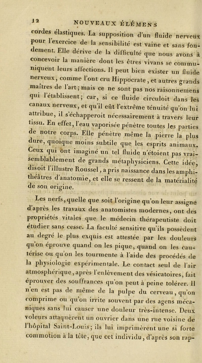 nouveaux é LÉ me N S cordes élastiques. La supposition d’un fluide nerveux pour l’exercice de la sensibilité est vaine et sans fon- dement. Elle dérive de la difficulté que nous avons à concevoir la manière dont les êtres vivans se commu- niquent leurs affections. 11 peut bien exister un fluide nerveux, comme l’ont cru Hippocrate , et autres grands maîtres de 1 art; mais ce ne sont pas nos raisonnemens qui 1 établissent; car, si ce fluide circuloit dans les canaux nerveux, et qu’il eût l’extrême ténuité qu’on lut attribue, il s’échapperoit nécessairement à travers leur tissu. En effet, l’eau vaporisée pénètre toutes les parties de notre corps. Elle pénètre même la pierre la plus dure, quoique moins subtile que les esprits animaux. Ceux qui ont imaginé un tel fluide n’étoient pas vrai- semblablement de grands métaphysiciens. Cette idée, disent 1 illustre Roussel, a pris naissance dans les amphi- théâtres d anatomie, et elle se ressent de la matérialité de son origine. Les nerfs, quelle que soit l’origine qu’on leur assigne d après les travaux des anatomistes modernes, ont des propriétés vitales que le médecin thérapeutiste doit étudier sans cesse. La faculté sensitive qu’ils possèdent au degré le plus exquis est attestée par les douleurs qu’on éprouve quand on les pique, quand on les cau- térise ou qu’on les tourmente à l’aide des procédés de la physiologie expérimentale. Le contact seul de l’air atmosphérique, après 1 enlèvement des vésicatoires, fait éprouver des souffrances qu’on peut à peine tolérer. 11 n en est pas de meme de la pulpe du cerveau, qu’on comprime ou qu on irrite souvent par des agens méca- niques sans lui causer une douleur très-intense. Deux voleurs attaquèrent un ouvrier dans une rue voisine de 1 hôpital Saint-Louis; ils lui imprimèrent une si forte commotion a la tète, que cet individu, d’après son rap-