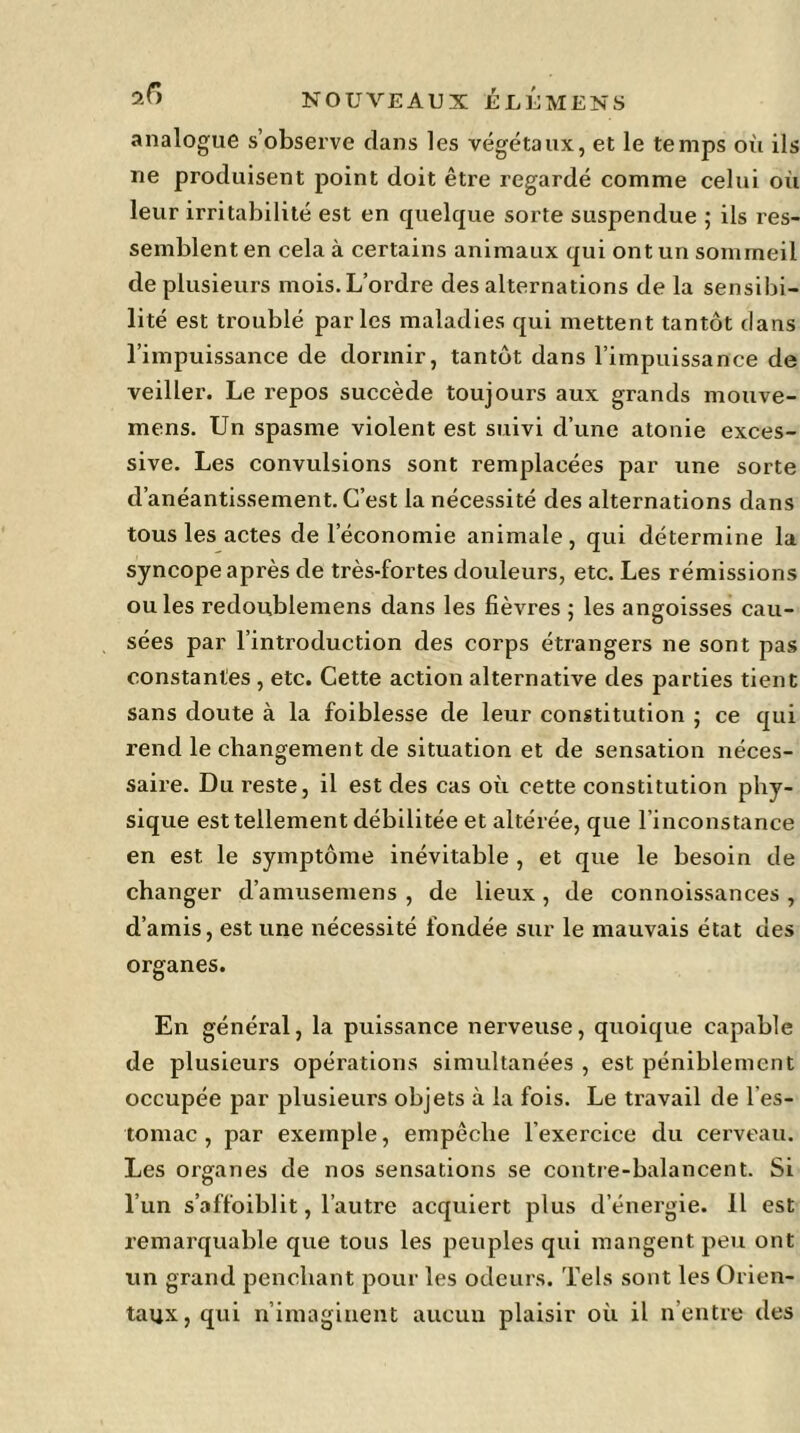 analogue s’observe dans les végétaux, et le temps où ils ne produisent point doit être regardé comme celui où leur irritabilité est en quelque sorte suspendue ; ils res- semblent en cela à certains animaux qui ont un sommeil de plusieurs mois. L’ordre des alternations de la sensibi- lité est troublé parles maladies qui mettent tantôt dans l’impuissance de dormir, tantôt dans l’impuissance de veiller. Le repos succède toujours aux grands mouve- mens. Un spasme violent est suivi d’une atonie exces- sive. Les convulsions sont remplacées par une sorte d’anéantissement. C’est la nécessité des alternations dans tous les actes de l’économie animale, qui détermine la syncope après de très-fortes douleurs, etc. Les rémissions ouïes redoublemens dans les fièvres ; les angoisses cau- sées par l’introduction des corps étrangers ne sont pas constantes , etc. Cette action alternative des parties tient sans doute à la foiblesse de leur constitution ; ce qui rend le changement de situation et de sensation néces- saire. Du reste, il est des cas où cette constitution phy- sique est tellement débilitée et altérée, que l’inconstance en est le symptôme inévitable , et que le besoin de changer d’amusemens , de lieux, de connoissances , d’amis, est une nécessité fondée sur le mauvais état des organes. En général, la puissance nerveuse, quoique capable de plusieurs opérations simultanées , est péniblement occupée par plusieurs objets à la fois. Le travail de l'es- tomac , par exemple, empêche l’exercice du cerveau. Les oi’ganes de nos sensations se contre-balancent. Si l’un s’affoiblit, l’autre acquiert plus d’énergie. 11 est remarquable que tous les peuples qui mangent peu ont un grand penchant pour les odeurs. Tels sont les Orien- taux, qui n’imaginent aucun plaisir où il n’entre des