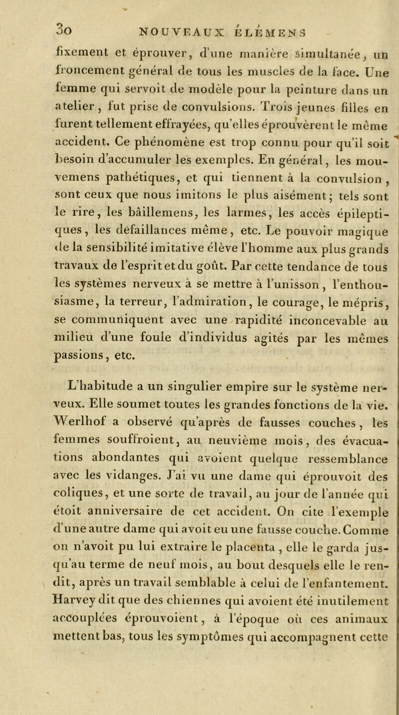 fixemenL et éprouver, d’une manière simultanée, un Ironeement général de tous les muscles de la l'ace. Une femme qui servoit de modèle pour la peinture dans un atelier , lut prise de convulsions. Trois jeunes filles en lurent tellement effrayées, quelles éprouvèrent le même accident. Ce phénomène est trop connu pour qu’il soit besoin d’accumuler les exemples. En général, les mou- vemens pathétiques, et qui tiennent à la convulsion, sont ceux que nous imitons le plus aisément; tels sont le rire, les bâillemens, les larmes, les accès épilepti- ques, les défaillances même, etc. Le pouvoir magique de la sensibilité imitative élève l’homme aux plus grands travaux de l’esprit et du goût. Par eette tendance de tous les systèmes nerveux à se mettre à l’unisson , l’enthou- siasme, la terreur, l’admiration, le courage, le mépris, se communiquent avec une rapidité inconcevable au milieu d’une foule d’individus agités par les mêmes passions, etc. L’habitude a un singulier empire sur le système ner- veux. Elle soumet toutes les grandes fonctions de la vie. Werlhof a observé qu’après de fausses couches, les femmes souffroient, au neuvième mois, des évacua- tions abondantes qui avoient quelque ressemblance avec les vidanges. J’ai vu une dame qui éprouvoit des coliques, et une sorte de travail, au jour de l’année qui étoit anniversaire de cet accident. On cite l’exemple d’une autre dame qui avoit eu une fausse couche. Comme on n’avoit pu lui extraire le placenta , elle le garda jus- qu’au terme de neuf mois, au bout desquels elle le ren- dit, après un travail semblable à celui de l’enfantement. Harvey dit que des chiennes qui avoient été inutilement accouplées éprouvoient, à l’époque où ces animaux mettent bas, tous les symptômes qui accompagnent cette