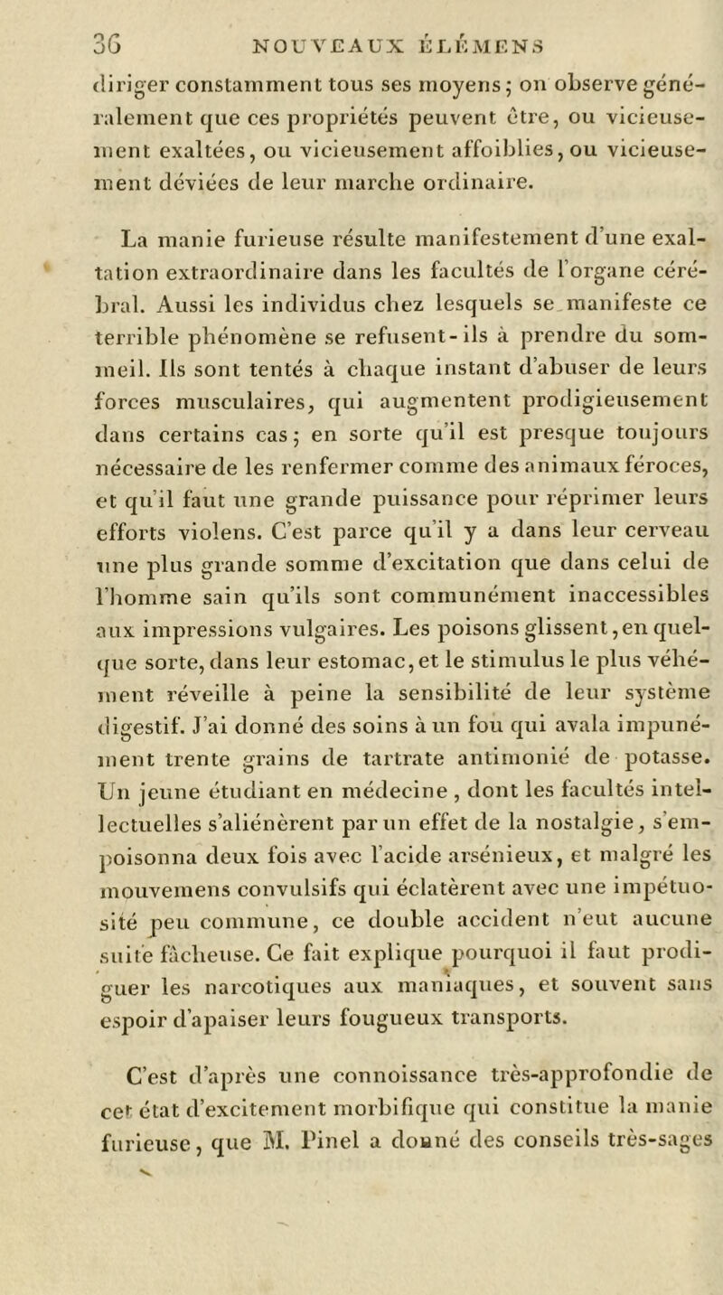 diriger constamment tous ses moyens; on observe géné- ralement que ces propriétés peuvent être, ou vicieuse- ment exaltées, ou vicieusement affoiblies, ou vicieuse- ment déviées de leur marche ordinaire. La manie furieuse résulte manifestement d’une exal- tation extraordinaire dans les facultés de l organe céré- bral. Aussi les individus chez lesquels se manifeste ce terrible phénomène se refusent-ils à prendre du som- meil. Ils sont tentés à chaque instant d’abuser de leurs forces musculaires, qui augmentent prodigieusement dans certains cas; en sorte qu’il est presque toujours nécessaire de les renfermer comme des animaux féroces, et qu’il faut une grande puissance pour réprimer leurs efforts violens. C’est parce qu’il y a dans leur cerveau une plus grande somme d’excitation que dans celui de l’homme sain qu’ils sont communément inaccessibles aux impressions vulgaires. Les poisons glissent,en quel- que sorte, dans leur estomac, et le stimulus le plus véhé- ment réveille à peine la sensibilité de leur système digestif. J’ai donné des soins à un fou qui avala impuné- ment trente grains de tartrate antimonié de potasse. Un jeune étudiant en médecine , dont les facultés intel- lectuelles s’aliénèrent par un effet de la nostalgie, s em- poisonna deux fois avec l’acide arsénieux, et malgré les mouvemens convulsifs qui éclatèrent avec une impétuo- sité peu commune, ce double accident n’eut aucune suite fâcheuse. Ce fait explique pourquoi il faut prodi- guer les narcotiques aux maniaques, et souvent sans espoir d’apaiser leurs fougueux transports. C’est d’après une connoissance très-approfondie de ce^ état d’excitement morbifique qui constitue la manie furieuse, que M. Pinel a douné des conseils très-sages