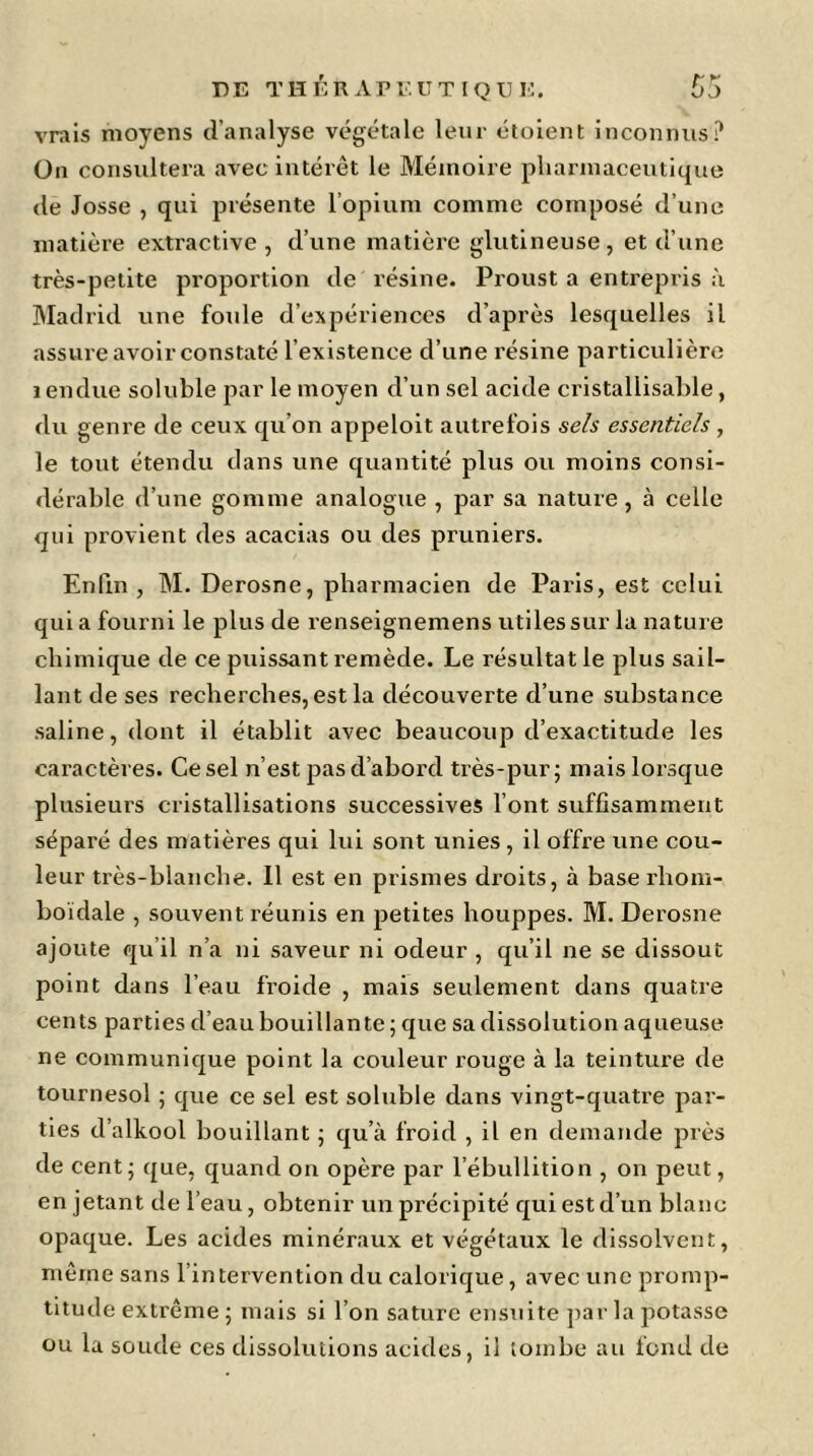 vrais moyens d’analyse végétale leur étoient inconnus? On consultera avec intérêt le Mémoire pharmaceutique de Josse , qui présente l’opium comme composé d’une matière extractive, d’une matière glutineuse, et d’une très-petite proportion de x'ésine. Proust a entrepris à Madrid une foule d’expériences d’après lesquelles il assure avoir constaté l’existence d’une résine particulière rendue soluble par le moyen d’un sel acide cristallisable, du genre de ceux qu’on appeloit autrefois sels essentiels , le tout étendu dans une quantité plus ou moins consi- dérable d’une gomme analogue, par sa nature, à celle qui provient des acacias ou des pruniers. Enfin , M. Derosne, pharmacien de Paris, est celui qui a fourni le plus de renseignemens utiles sur la nature chimique de ce puissant remède. Le résultat le plus sail- lant de ses recherches, est la découverte d’une substance saline, dont il établit avec beaucoup d’exactitude les caractères. Ce sel n’est pas d’abord très-pur; mais lorsque plusieurs cristallisations successives l’ont suffisamment séparé des matières qui lui sont unies , il offre une cou- leur très-blanche. Il est en prismes droits, à base rhom- boïdale , souvent réunis en petites houppes. M. Derosne ajoute qu’il n’a ni saveur ni odeur , qu’il ne se dissout point dans l’eau froide , mais seulement dans quatre cents parties d’eau bouillante; que sa dissolution aqueuse ne communique point la couleur rouge à la teinture de tournesol ; que ce sel est soluble dans vingt-quatre par- ties d’alkool bouillant ; qu’à froid , il en demande près de cent; que, quand on opère par l’ébullition , on peut, en jetant de l’eau, obtenir un précipité qui est d’un blanc opaque. Les acides minéraux et végétaux le dissolvent, même sans l’intervention du calorique, avec une promp- titude extrême ; mais si l’on sature ensuite parla potasse ou la soude ces dissolutions acides, il tombe au fond de