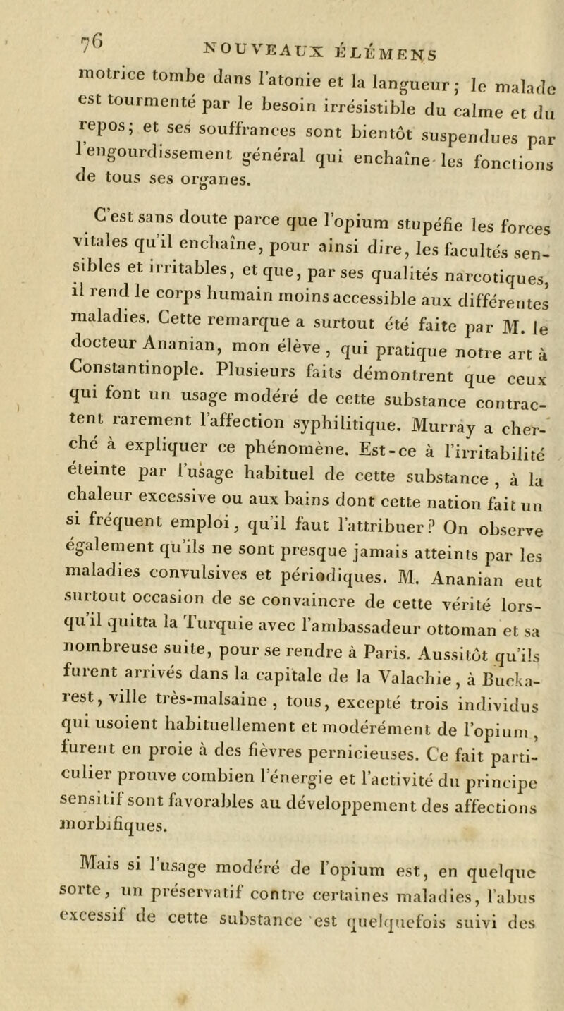 motrice tombe dans l’atonie et la langueur; le malade est tourmenté par le besoin irrésistible du calme et du repos; et ses souffrances sont bientôt suspendues par 1 engourdissement général qui enchaîne les fonctions de tous ses organes. C’est sans doute parce que l’opium stupéfie les forces vitales qu’il enchaîne, pour ainsi dire, les facultés sen- sibles et irritables, et que, par ses qualités narcotiques, il rend le corps humain moins accessible aux différentes maladies. Cette remarque a surtout été faite par M. le docteur Ananian, mon élève , qui pratique notre art à Constantinople. Plusieurs faits démontrent que ceux qui font un usage modéré de cette substance contrac- tent rarement l’affection syphilitique. Murray a cher- che à expliquer ce phénomène. Est-ce à l’irritabilité éteinte par l’usage habituel de cette substance , à la chaleur excessive ou aux bains dont cette nation fait un si fréquent emploi, qu’il faut l’attribuer? On observe également qu ils ne sont presque jamais atteints par les maladies convulsives et périodiques. M. Ananian eut surtout occasion de se convaincre de cette vérité lors- qu il quitta la Turquie avec l’ambassadeur ottoman et sa nombreuse suite, pour se rendre à Paris. Aussitôt qu’ils furent arrivés dans la capitale de la Valachie, à Bucka- rest, ville très-malsaine, tous, excepté trois individus qui usoient habituellement et modérément de l’opium , furent en proie à des fièvres pernicieuses. Ce fait parti- culier prouve combien l’énergie et l’activité du principe sensitif sont favorables au développement des affections morbifiques. Mais si 1 usage modéré de l’opium est, en quelque sorte, un préservatif contre certaines maladies, l’abus txcessil de cette substance est quelquefois suivi des