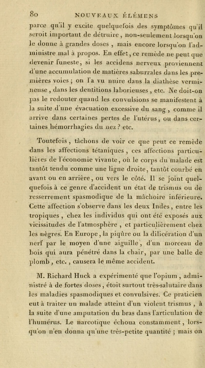 parce qu'il y excite quelquefois des symptômes qu’il seroit importaut de détruire, non-seulement lorsqu’on le donne à grandes doses , mais encore lorsqu’on l'ad- ministre mal à propos. En effet, ce remède ne peut que devenir funeste, si les accidens nerveux proviennent d’une accumulation de matières saburrales dans les pre- mières voies ; on l’a vu nuire dans la diathèse vermi- neuse , dans les dentitions laborieuses , etc. Ne doit-on pas le redouter quand les convulsions se manifestent à la suite d’une évacuation excessive du sang , comme il arrive dans certaines pertes de l’utérus, ou dans cer- taines hémorrhagies du nez P etc. Toutefois , tâchons de voir ce que peut ce remède dans les affections tétaniques , ces affections particu- lièies de l’économie vivante, où le corps du malade est tantôt tendu comme une ligne droite, tantôt courbé en avant ou en arrière, ou vers le côté. Il se joint quel- quefois à ce genre d’accident un état de trismus ou de resserrement spasmodique de la mâchoire inférieure. Cette affection s’observe dans les deux Indes, entre les tropiques , chez les individus qui ont été exposés aux vicissitudes de l’atmosphère , et particulièrement chez les nègres. En Europe , la piqûre ou la dilicération d’un nerf par le moyen d’une aiguille , d’un morceau de bois qui aura pénétré dans la chair, par une balle de plomb, etc. , causera le même accident. M. Richard Huck a expérimenté que l’opium , admi- nistré à de fortes doses, étoit surtout très-salutaire dans les maladies spasmodiques et convulsives. Ce praticien eut à traiter un malade atteint d’un violent trismus , à la suite d’une amputation du bras dans l’articulation de l’humérus. Le narcotique échoua constamment, lors- qu’on n’en donna qu’une très-petite quantité ; mais on