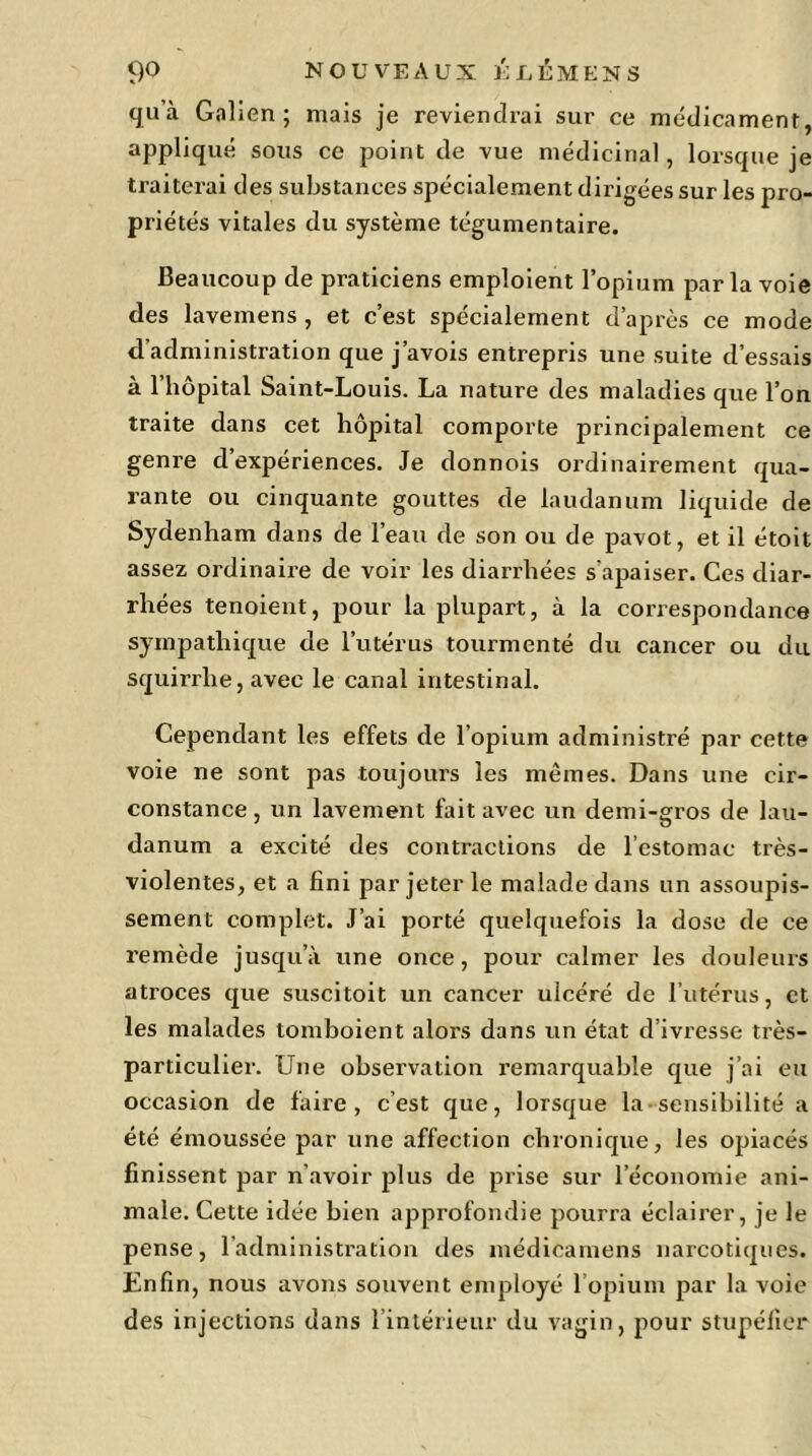 qu’à Galien; mais je reviendrai sur ce médicament, appliqué sous ce point de vue médicinal, lorsque je traiterai des substances spécialement dirigées sur les pro- priétés vitales du système tégumentaire. Beaucoup de praticiens emploient l’opium parla voie des lavemens , et c’est spécialement d’après ce mode d administration que j’avois entrepris une suite d’essais à l’hôpital Saint-Louis. La nature des maladies que l’on traite dans cet hôpital comporte principalement ce genre d’expériences. Je donnois ordinairement qua- rante ou cinquante gouttes de laudanum liquide de Sydenham dans de l’eau de son ou de pavot, et il étoit assez ordinaire de voir les diarrhées s’apaiser. Ces diar- rhées tenoient, pour la plupart, à la correspondance sympathique de l’utérus tourmenté du cancer ou du squirrlie, avec le canal intestinal. Cependant les effets de l’opium administré par cette voie ne sont pas toujours les mêmes. Dans une cir- constance, un lavement fait avec un demi-gros de lau- danum a excité des contractions de l’estomac très- violentes, et a fini par jeter le malade dans un assoupis- sement complet. J’ai porté quelquefois la dose de ce remède jusqu’à une once, pour calmer les douleurs atroces que suscitoit un cancer ulcéré de l’utérus, et les malades tomboient alors dans un état d’ivresse très- particulier. Une observation remarquable que j’ai eu occasion de faire, c’est que, lorsque la sensibilité a été émoussée par une affection chronique, les opiacés finissent par n’avoir plus de prise sur l’économie ani- male. Cette idée bien approfondie pourra éclairer, je le pense, l’administration des médicamens narcotiques. Enfin, nous avons souvent employé l’opium par la voie des injections dans l’intérieur du vagin, pour stupéfier