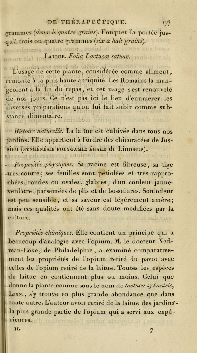 grammes {(leux a quatre grains). Fouquet l'a portée jus- qu à trois ou quatre grammes {six a huit grains). Laitue. Folia Lactucœ sativce. L’usage de cette plante, considérée comme aliment;, remonte à la plus liante antiquité. Les Romains la man- geoient à la fin du repas , et cet usage s’est renouvelé de nos jours. Ce n'est pas ici le lieu d'énumérer les diverses préparations qu'on lui fait subir comme sub- stance alimentaire. Histoire naturelle. La laitue est cultivée dans tous nos jardins. Elle appartient à l’ordre des chicoracées de Jus- sieu (syn’GÉ.yésie polygamie égale de Linnæus). - Propriétés physiques. Sa racine est fibreuse, sa tige très-courte; ses feuilles sont pétiolées et très-rappro- chées, rondes ou ovales, glabres, d’un couleur jaune- verdàtre, parsemées de plis et de bosselures. Son odeur est peu sensible, et sa saveur est légèrement amère; mais ces qualités ont été sans doute modifiées par la culture. Propriétés chimiques. Elle contient un principe qui a beaucoup d’analogie avec l’opium. M. le docteur Ned- man-Coxe, de Philadelphie, a examiné comparative- ment les propriétés de 1 opium retiré du pavot avec celles de 1 opium retiré de la laitue. Toutes les espèces de laitue en contiennent plus ou moins. Celui que donne la plante connue sous le nom de lactuca splvestris, Linn., s’y trouve en plus grande abondance que dans toute autre. L’auteur avoit retiré de la laitue des jardins-» la plus grande partie de l’opium qui a servi aux expé- riences, n.