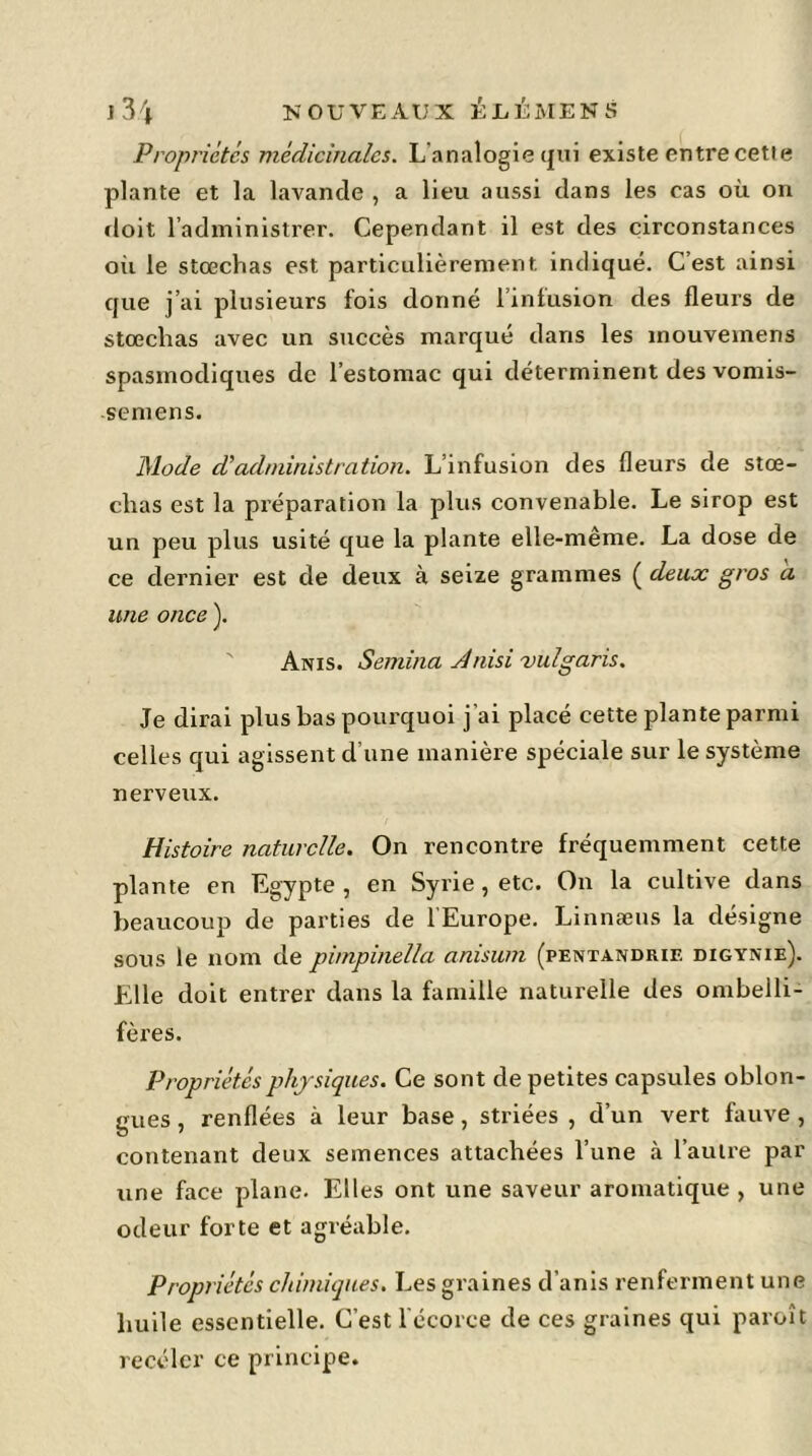 Propriétés médicinales. L’analogie qui existe entre cette plante et la lavande , a lieu aussi dans les cas où on doit l’administrer. Cependant il est des circonstances oii le stœchas est particulièrement indiqué. C’est ainsi que j’ai plusieurs lois donné l’infusion des fleurs de stœchas avec un succès marqué dans les mouvemens spasmodiques de l’estomac qui déterminent des vomis- semens. Mode dé administration. L’infusion des fleurs de stœ- chas est la préparation la plus convenable. Le sirop est un peu plus usité que la plante elle-même. La dose de ce dernier est de deux à seize grammes ( deux gros a une once ). Anis. Semina Anisi vulgaris. Je dirai plus bas pourquoi j’ai placé cette plante parmi celles qui agissent d’une manière spéciale sur le système nerveux. Histoire naturelle. On rencontre fréquemment cette plante en Egypte , en Syrie, etc. On la cultive dans beaucoup de parties de 1 Europe. Linnæus la désigne sous le nom de pimpinella anisum (pentandrie digynie). Elle doit entrer dans la famille naturelle des ombelli- fèi'es. Propriétés physiques. Ce sont de petites capsules oblon- gues, renflées à leur base, striées , d’un vert fauve , contenant deux semences attachées l’une à l’autre par une face plane. Elles ont une saveur aromatique , une odeur forte et agréable. Propriétés chimiques. Les graines d’anis renferment une huile essentielle. C’est l'écorce de ces graines qui paroit receler ce principe.