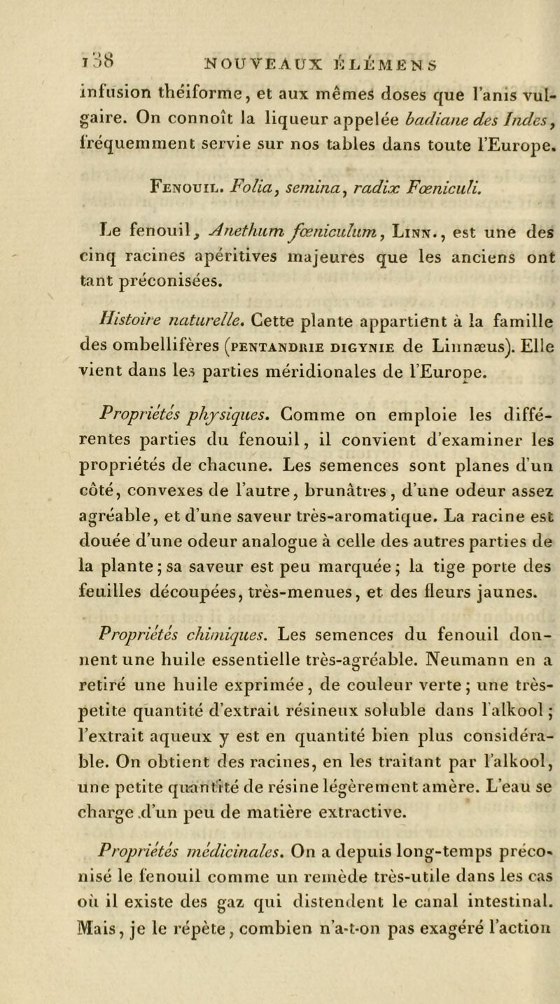 infusion théiforme, et aux mêmes doses que l’anis vul- gaire. On connoît la liqueur appelée badiane des Indes, fréquemment servie sur nos tables dans toute l’Europe. Fenouil. Folia, semina, radix Fæniculi. Le fenouil, Anethnm fœniculum, Linn., est une des cinq racines apéritives majeures que les anciens ont tant préconisées. Histoire naturelle. Cette plante appartient à la famille des ombellifères (pentanduie digynie de Linnæus). Elle vient dans les parties méridionales de l’Europe. Propriétés physiques. Comme on emploie les diffé- rentes parties du fenouil, il convient d’examiner les propriétés de chacune. Les semences sont planes d’un côté, convexes de l’autre, brunâtres, d’une odeur assez agréable, et d’une saveur très-aromatique. La racine est douée d’une odeur analogue à celle des autres parties de la plante; sa saveur est peu marquée; la tige porte des feuilles découpées, très-menues, et. des fleurs jaunes. Propriétés chimiques. Les semences du fenouil don- nent une huile essentielle très-agréable. Neumann en a retiré une huile exprimée, de couleur verte; une très- petite quantité d’extrait résineux soluble dans 1 alkool ; l’extrait aqueux y est en quantité bien plus considéra- ble. On obtient des racines, en les traitant par l’alkool, une petite quantité de résine légèrement amère. L’eau se charge .d’un peu de matière extractive. Propriétés médicinales. On a depuis long-temps préco« nisé le fenouil comme un remède très-utile dans les cas où il existe des gaz qui distendent le canal intestinal. Mais, je le répète, combien n’a-t-on pas exagéré l’action