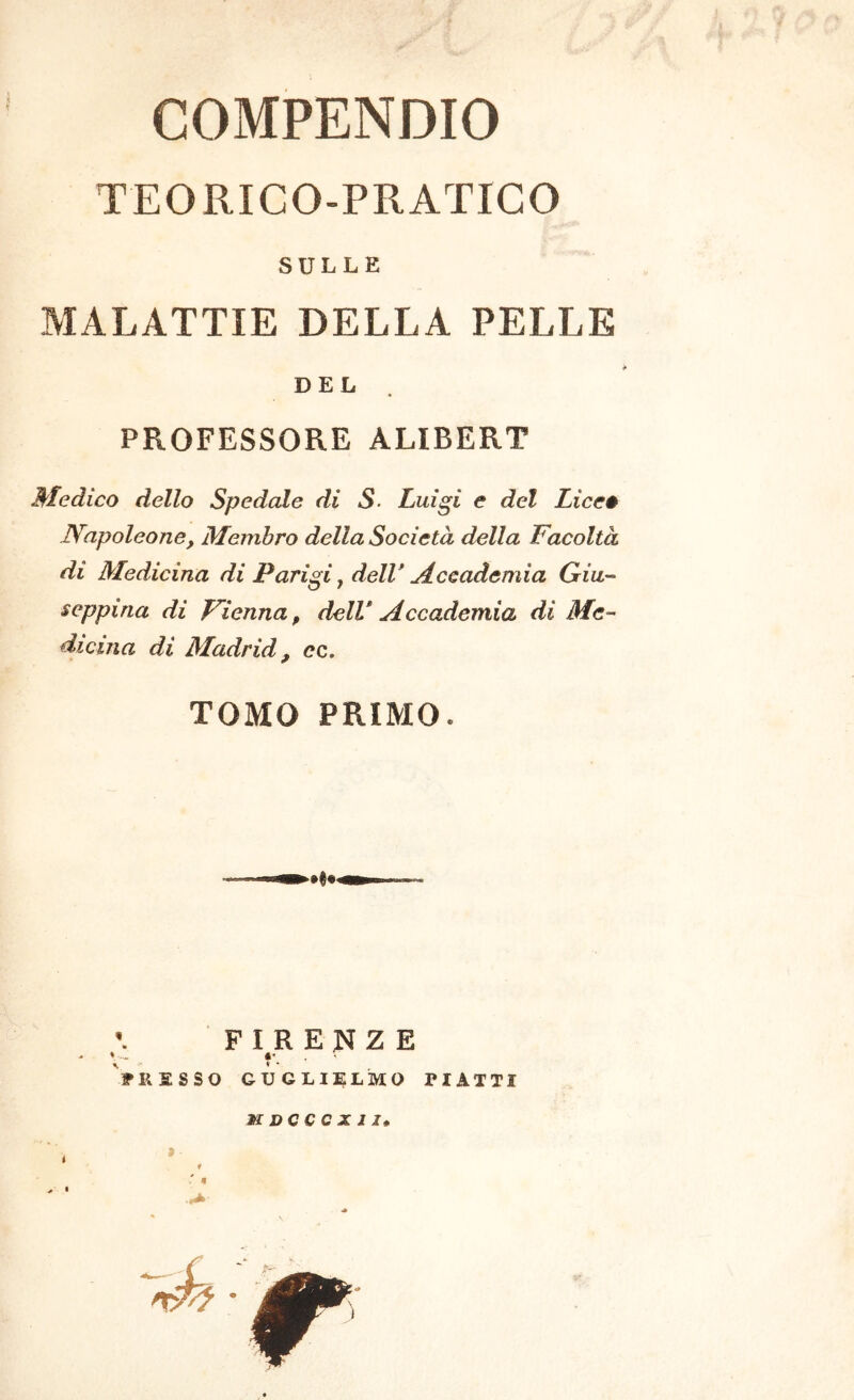 COMPENDIO TEORICO-PRATICO SULLE MALATTIE DELLA PELLE DEL PROFESSORE ALIBERT Medico dello Spedale di S. Luigi e del Liccé Napoleone, Membro della Società della Facoltà di Medicina di Parigi ^ dell* Accademia Giu'- seppina di Fienna, dell* Accademia di Me-- dicina di Madrid, ec. TOMO PRIMO. F I^R E N Z E PRESSO GUGLIELMO PIATTI K DC C C X J I,