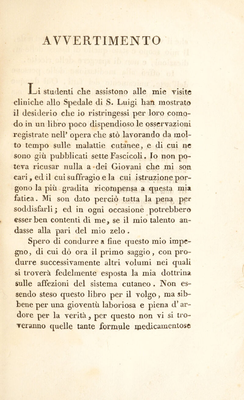 AVVERTIMENTO Li Studenti che assistono alle mie visite cliniche allo Spedale di S. Luigi han mostrato il desiderio che io ristringessi per loro como- do in un libro poco dispendioso le osservazioni registrate nell’ opera che sto lavorando da mol- to tempo sulle malattie cutanee, e di cui ne sono giù pubblicati sette Fascicoli. Io non po- teva ricusar nulla a-dei Giovani che mi son cari, ed il cui suffragio e la cui istruzione por- gono la più gradita ricotnpensa a questa mia fatica. Mi son dato perciò tutta la pena per soddisfarli ; ed in ogni occasione potrebbero esser ben contenti di me^ se il mio talento an- dasse alla pari del mio zelo . Spero di condurre a fine questo mio impe- gno, di cui dò ora il primo saggio, con pro- durre successivamente altri volumi nei quali si troverà fedelmente esposta la mia dottrina sulle affezioni del sistema cutaneo . Non es- sendo steso questo libro per il volgo, ma sib- bene per una gioventù laboriosa e piena d^ ar- dore per la verità ^ per questo non vi si tro- veranno quelle tante formule medicamentose